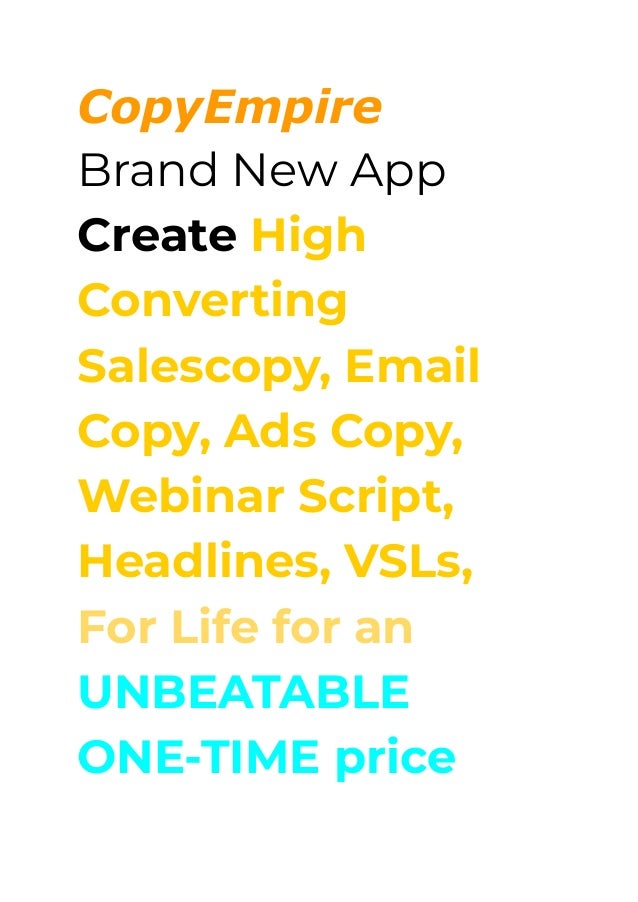 CopyEmpire
Brand New App
Create High
Converting
Salescopy, Email
Copy, Ads Copy,
Webinar Script,
Headlines, VSLs,
For Life for an
UNBEATABLE
ONE-TIME price
 