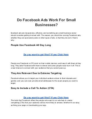 Do Facebook Ads Work For Small
Businesses?
facebook ads are inexpensive, effective, and something any small business owner
should consider getting involved with. The reason you should be running Facebook ads,
whether they are sponsored posts or other types of ads, is that they do work. Here's
why.
People Use Facebook All Day Long
Do you want to get Viral? If yes Click Here
People use Facebook on PCs and on their mobile devices, and keep it with them all day
long. They take Facebook with them to dinner and some people never turn it off. This is
a real chance to connect with your audience that you cannot pass up.
They Are Relevant Due to Extreme Targeting
Facebook allows you to target your individual audience down to their interests and
gender, and you can even provide email addresses for the exact people you want to
target.
Easy to Include a Call To Action (CTA)
Do you want to get Viral? If yes Click Here
The tools that Facebook offers the people who want to run ads help to create
compelling CTAs that your audience will be more likely to answer, whether it's as easy
as liking your page or downloading your app.
 