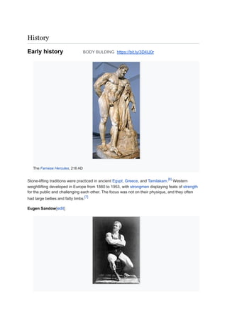 History
Early history BODY BULDING https://bit.ly/3D4IJ0r
The Farnese Hercules, 216 AD
Stone-lifting traditions were practiced in ancient Egypt, Greece, and Tamilakam.
[6]
Western
weightlifting developed in Europe from 1880 to 1953, with strongmen displaying feats of strength
for the public and challenging each other. The focus was not on their physique, and they often
had large bellies and fatty limbs.
[7]
Eugen Sandow[edit]
 