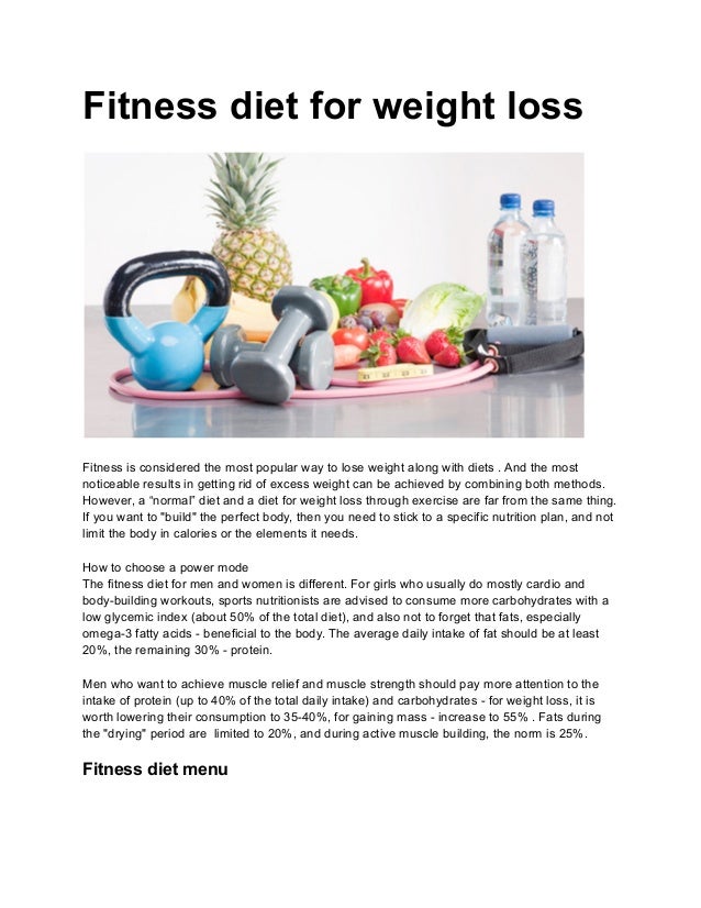 Fitness diet for weight loss
Fitness is considered the most popular way to lose weight along with diets . And the most
noticeable results in getting rid of excess weight can be achieved by combining both methods.
However, a “normal” diet and a diet for weight loss through exercise are far from the same thing.
If you want to "build" the perfect body, then you need to stick to a specific nutrition plan, and not
limit the body in calories or the elements it needs.
How to choose a power mode
The fitness diet for men and women is different. For girls who usually do mostly cardio and
body-building workouts, sports nutritionists are advised to consume more carbohydrates with a
low glycemic index (about 50% of the total diet), and also not to forget that fats, especially
omega-3 fatty acids - beneficial to the body. The average daily intake of fat should be at least
20%, the remaining 30% - protein.
Men who want to achieve muscle relief and muscle strength should pay more attention to the
intake of protein (up to 40% of the total daily intake) and carbohydrates - for weight loss, it is
worth lowering their consumption to 35-40%, for gaining mass - increase to 55% . Fats during
the "drying" period are limited to 20%, and during active muscle building, the norm is 25%.
Fitness diet menu
 