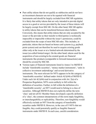 ● Pure utility tokens that do not qualify as stablecoins and do not have
an investment character are not to be equated with financial
instruments and should be largely excluded from MiCAR regulation.
It is likely that utility tokens that are only intended to provide digital
access to a good or service provided by the issuer of those tokens will
be largely exempt from MiCAR. On the other hand, MiCAR applies
to utility tokens that can be transferred between token holders.
Conversely, this means that utility tokens that are only accepted by the
issuer or the provider as their transfer to third parties is technically
impossible or impossible without the issuer’s permission, could be
excluded from the scope of most MiCAR rules. This includes, in
particular, tokens that are based on bonus card systems (e.g. payback
point system) and can therefore be used to acquire existing goods
either only at the issuer or at a limited network determined by the
issuer (so-called limited range). On the other hand, tokens used for the
acquisition of non-existing/to-be-created goods are financial
instruments like products (comparable to forward transactions) and
should be covered by MiCAR.
● Various types of financial instruments listed in Annex I to MiFID II
include ‘transferable securities’, ‘money market instruments’, ‘units in
collective investment undertakings’ and several derivative
instruments. The most relevant for NFTs appears to be the category of
‘transferable securities’ defined under Article 4(1)(44) of MiFID II.
Under such Art 4(1)(44) read in conjunction with Art. 2(a) of a
Prospectus Regulation, NFTs seem unlikely to fall within the
definition of securities. Further, to fall within the definition of a
‘transferable security’, an NFT would need to belong to a class of
securities. Although MiFID II does not explicitly define the term
‘class’ and not all EU Member States developed a specific definition
of a ‘class’, the common interpretations of this term imply fungibility,
or interchangeability or replicability. Therefore, non-fungibility would
effectively exclude an NFT from the category of transferable
securities under MiFID II. However, in the case of F-NFTs that are
fungible, they could potentially qualify as fungible financial
instruments under MiFID II. In each case, careful consideration
 