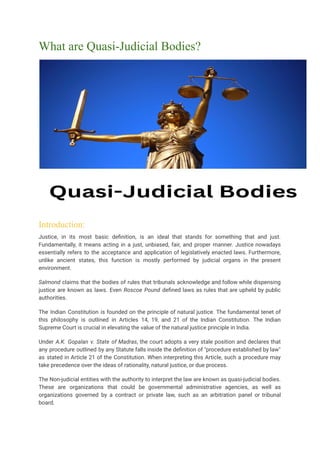 What are Quasi-Judicial Bodies?
Introduction:
Justice, in its most basic definition, is an ideal that stands for something that and just.
Fundamentally, it means acting in a just, unbiased, fair, and proper manner. Justice nowadays
essentially refers to the acceptance and application of legislatively enacted laws. Furthermore,
unlike ancient states, this function is mostly performed by judicial organs in the present
environment.
Salmond claims that the bodies of rules that tribunals acknowledge and follow while dispensing
justice are known as laws. Even Roscoe Pound defined laws as rules that are upheld by public
authorities.
The Indian Constitution is founded on the principle of natural justice. The fundamental tenet of
this philosophy is outlined in Articles 14, 19, and 21 of the Indian Constitution. The Indian
Supreme Court is crucial in elevating the value of the natural justice principle in India.
Under A.K. Gopalan v. State of Madras, the court adopts a very stale position and declares that
any procedure outlined by any Statute falls inside the definition of "procedure established by law"
as stated in Article 21 of the Constitution. When interpreting this Article, such a procedure may
take precedence over the ideas of rationality, natural justice, or due process.
The Non-judicial entities with the authority to interpret the law are known as quasi-judicial bodies.
These are organizations that could be governmental administrative agencies, as well as
organizations governed by a contract or private law, such as an arbitration panel or tribunal
board.
 