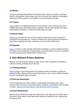 2.2 Worms
Worms are self-replicating malware that spread through network connections, exploiting
security vulnerabilities. Unlike viruses, worms do not require user interaction to propagate,
making them highly dangerous and capable of causing widespread damage.
2.3 Trojans
Trojans appear to be legitimate software, but they actually contain malicious code. Once
installed, they grant unauthorized access to attackers, who can steal sensitive information,
install additional malware, or control the infected system remotely.
2.4 Ransomware
Ransomware encrypts files on the victim's system and demands a ransom payment in
exchange for the decryption key. This type of malware has caused significant disruptions in
recent years, targeting individuals, businesses, and even critical infrastructure.
2.5 Spyware
Spyware monitors a user's activities without their knowledge or consent. It gathers sensitive
information such as passwords, browsing habits, and personal data, which can be exploited
for malicious purposes like identity theft or financial fraud.
3. How Malware Enters Systems
Malware can enter computer systems through various means, exploiting vulnerabilities in
software or taking advantage of user behavior.
3.1 Phishing Attacks
Phishing attacks involve tricking users into revealing sensitive information by posing as
legitimate entities. Malicious links or email attachments are often used to distribute malware
and gain unauthorized access to systems.
3.2 Drive-by Downloads
Drive-by downloads occur when malware is automatically downloaded onto a user's
computer while browsing a compromised website. Exploiting vulnerabilities in web browsers
or plugins, attackers can inject malicious code without the user's knowledge.
3.3 Email Attachments
Malware can be distributed through email attachments, often disguised as harmless files or
documents. When opened, these attachments execute the malicious code, compromising
the user's system.
 