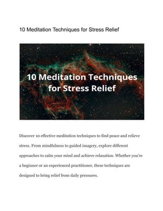 10 Meditation Techniques for Stress Relief
Discover 10 effective meditation techniques to find peace and relieve
stress. From mindfulness to guided imagery, explore different
approaches to calm your mind and achieve relaxation. Whether you’re
a beginner or an experienced practitioner, these techniques are
designed to bring relief from daily pressures.
 