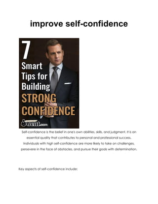 improve self-confidence
Self-confidence is the belief in one's own abilities, skills, and judgment. It is an
essential quality that contributes to personal and professional success.
Individuals with high self-confidence are more likely to take on challenges,
persevere in the face of obstacles, and pursue their goals with determination.
Key aspects of self-confidence include:
 