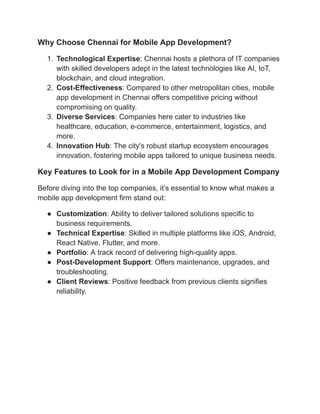 Why Choose Chennai for Mobile App Development?
1. Technological Expertise: Chennai hosts a plethora of IT companies
with skilled developers adept in the latest technologies like AI, IoT,
blockchain, and cloud integration.
2. Cost-Effectiveness: Compared to other metropolitan cities, mobile
app development in Chennai offers competitive pricing without
compromising on quality.
3. Diverse Services: Companies here cater to industries like
healthcare, education, e-commerce, entertainment, logistics, and
more.
4. Innovation Hub: The city's robust startup ecosystem encourages
innovation, fostering mobile apps tailored to unique business needs.
Key Features to Look for in a Mobile App Development Company
Before diving into the top companies, it’s essential to know what makes a
mobile app development firm stand out:
● Customization: Ability to deliver tailored solutions specific to
business requirements.
● Technical Expertise: Skilled in multiple platforms like iOS, Android,
React Native, Flutter, and more.
● Portfolio: A track record of delivering high-quality apps.
● Post-Development Support: Offers maintenance, upgrades, and
troubleshooting.
● Client Reviews: Positive feedback from previous clients signifies
reliability.
 