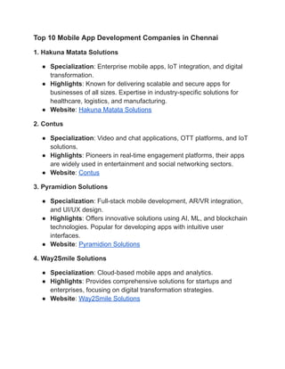 Top 10 Mobile App Development Companies in Chennai
1. Hakuna Matata Solutions
● Specialization: Enterprise mobile apps, IoT integration, and digital
transformation.
● Highlights: Known for delivering scalable and secure apps for
businesses of all sizes. Expertise in industry-specific solutions for
healthcare, logistics, and manufacturing.
● Website: Hakuna Matata Solutions
2. Contus
● Specialization: Video and chat applications, OTT platforms, and IoT
solutions.
● Highlights: Pioneers in real-time engagement platforms, their apps
are widely used in entertainment and social networking sectors.
● Website: Contus
3. Pyramidion Solutions
● Specialization: Full-stack mobile development, AR/VR integration,
and UI/UX design.
● Highlights: Offers innovative solutions using AI, ML, and blockchain
technologies. Popular for developing apps with intuitive user
interfaces.
● Website: Pyramidion Solutions
4. Way2Smile Solutions
● Specialization: Cloud-based mobile apps and analytics.
● Highlights: Provides comprehensive solutions for startups and
enterprises, focusing on digital transformation strategies.
● Website: Way2Smile Solutions
 