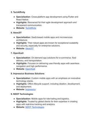 5. TechAffinity
● Specialization: Cross-platform app development using Flutter and
React Native.
● Highlights: Renowned for their agile development approach and
transparent communication.
● Website: TechAffinity
6. Ideas2IT
● Specialization: SaaS-based mobile apps and microservices
architecture.
● Highlights: Their robust apps are known for exceptional scalability
and security, especially for enterprise solutions.
● Website: Ideas2IT
7. OpenXcell
● Specialization: On-demand app solutions for e-commerce, food
delivery, and transportation.
● Highlights: Focuses on delivering user-friendly apps with seamless
navigation and high performance.
● Website: OpenXcell
8. Impressico Business Solutions
● Specialization: Custom mobile apps with an emphasis on innovative
technology stacks.
● Highlights: Offers lifecycle support, including ideation, development,
and deployment.
● Website: Impressico
9. NDOT Technologies
● Specialization: Mobile apps for ride-hailing and logistics.
● Highlights: Trusted by global clients for their expertise in creating
apps with real-time tracking and analytics.
● Website: NDOT Technologies
 