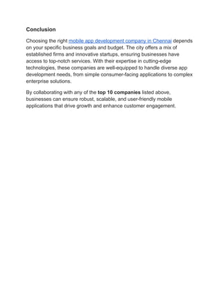Conclusion
Choosing the right mobile app development company in Chennai depends
on your specific business goals and budget. The city offers a mix of
established firms and innovative startups, ensuring businesses have
access to top-notch services. With their expertise in cutting-edge
technologies, these companies are well-equipped to handle diverse app
development needs, from simple consumer-facing applications to complex
enterprise solutions.
By collaborating with any of the top 10 companies listed above,
businesses can ensure robust, scalable, and user-friendly mobile
applications that drive growth and enhance customer engagement.
 