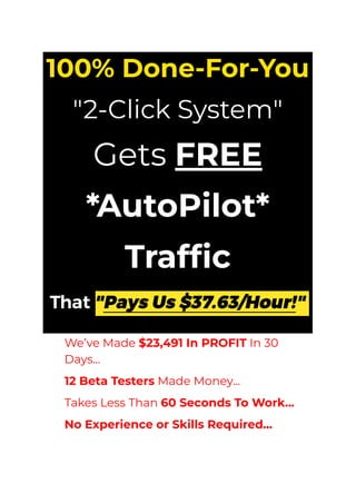 100% Done-For-You
"2-Click System"
Gets FREE
*AutoPilot*
Traffic
​ We’ve Made $23,491 In PROFIT In 30
Days...
​ 12 Beta Testers Made Money...
​ Takes Less Than 60 Seconds To Work...
​ No Experience or Skills Required...
 