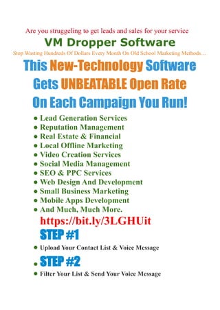 Are you struggeling to get leads and sales for your services?
VM Dropper Software
Stop Wasting Hundreds Of Dollars Every Month On Old School Marketing Methods…
This New-Technology Software
Gets UNBEATABLE Open Rate
On Each Campaign You Run!
● Lead Generation Services
● Reputation Management
● Real Estate & Financial
● Local Offline Marketing
● Video Creation Services
● Social Media Management
● SEO & PPC Services
● Web Design And Development
● Small Business Marketing
● Mobile Apps Development
● And Much, Much More.
https://bit.ly/3LGHUit
STEP #1
● Upload Your Contact List & Voice Message
● STEP #2
● Filter Your List & Send Your Voice Message
 