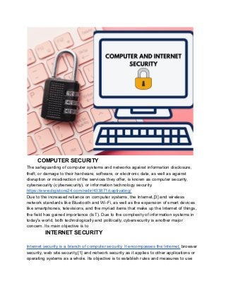COMPUTER SECURITY
The safeguarding of computer systems and networks against information disclosure,
theft, or damage to their hardware, software, or electronic data, as well as against
disruption or misdirection of the services they offer, is known as computer security,
cybersecurity (cybersecurity), or information technology security.
https://www.digistore24.com/redir/433871/captivating/
Due to the increased reliance on computer systems, the Internet,[3] and wireless
network standards like Bluetooth and Wi-Fi, as well as the expansion of smart devices
like smartphones, televisions, and the myriad items that make up the Internet of things,
the field has gained importance (IoT). Due to the complexity of information systems in
today's world, both technologically and politically, cybersecurity is another major
concern. Its main objective is to
INTERNET SECURITY
Internet security is a branch of computer security. It encompasses the Internet, browser
security, web site security,[1] and network security as it applies to other applications or
operating systems as a whole. Its objective is to establish rules and measures to use
 
