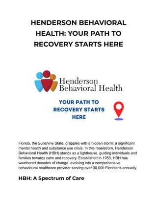 HENDERSON BEHAVIORAL
HEALTH: YOUR PATH TO
RECOVERY STARTS HERE
Florida, the Sunshine State, grapples with a hidden storm: a significant
mental health and substance use crisis. In this maelstrom, Henderson
Behavioral Health (HBH) stands as a lighthouse, guiding individuals and
families towards calm and recovery. Established in 1953, HBH has
weathered decades of change, evolving into a comprehensive
behavioural healthcare provider serving over 30,000 Floridians annually.
HBH: A Spectrum of Care
 