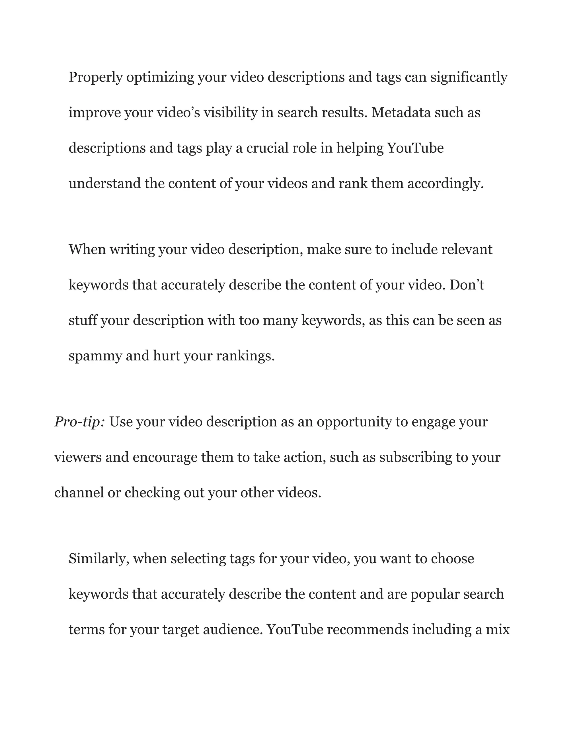 Properly optimizing your video descriptions and tags can significantly
improve your video’s visibility in search results. Metadata such as
descriptions and tags play a crucial role in helping YouTube
understand the content of your videos and rank them accordingly.
When writing your video description, make sure to include relevant
keywords that accurately describe the content of your video. Don’t
stuff your description with too many keywords, as this can be seen as
spammy and hurt your rankings.
Pro-tip: Use your video description as an opportunity to engage your
viewers and encourage them to take action, such as subscribing to your
channel or checking out your other videos.
Similarly, when selecting tags for your video, you want to choose
keywords that accurately describe the content and are popular search
terms for your target audience. YouTube recommends including a mix
 