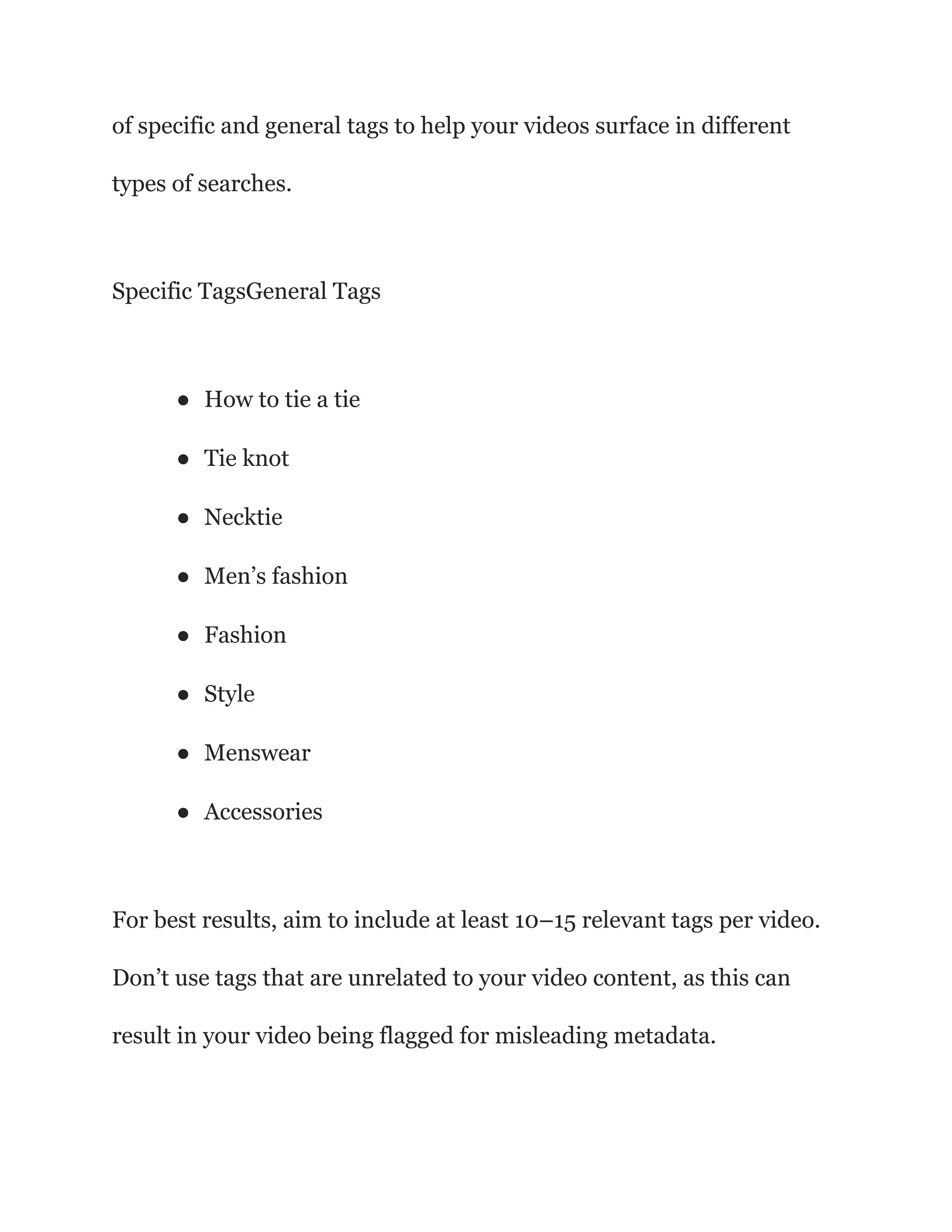 of specific and general tags to help your videos surface in different
types of searches.
Specific TagsGeneral Tags
● How to tie a tie
● Tie knot
● Necktie
● Men’s fashion
● Fashion
● Style
● Menswear
● Accessories
For best results, aim to include at least 10–15 relevant tags per video.
Don’t use tags that are unrelated to your video content, as this can
result in your video being flagged for misleading metadata.
 