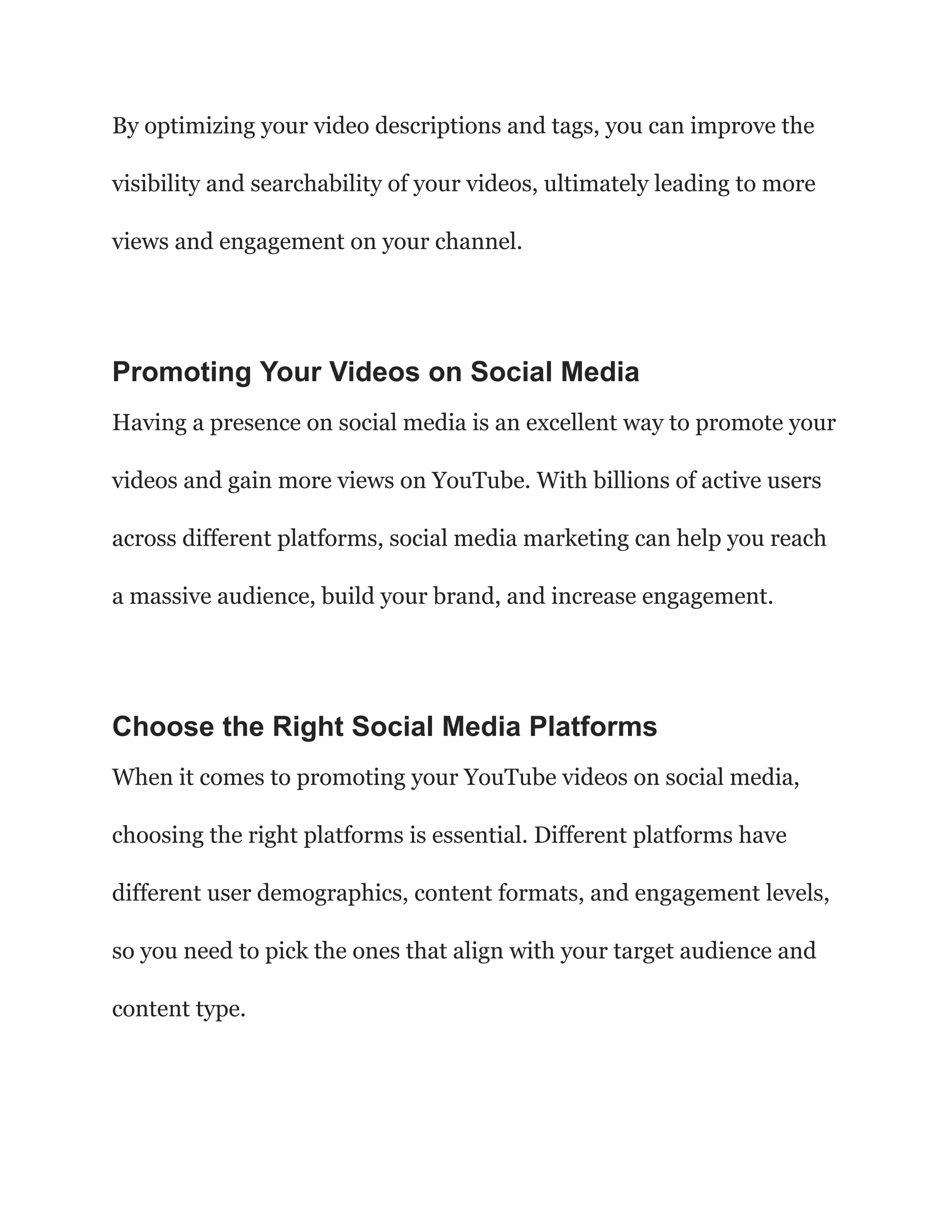 By optimizing your video descriptions and tags, you can improve the
visibility and searchability of your videos, ultimately leading to more
views and engagement on your channel.
Promoting Your Videos on Social Media
Having a presence on social media is an excellent way to promote your
videos and gain more views on YouTube. With billions of active users
across different platforms, social media marketing can help you reach
a massive audience, build your brand, and increase engagement.
Choose the Right Social Media Platforms
When it comes to promoting your YouTube videos on social media,
choosing the right platforms is essential. Different platforms have
different user demographics, content formats, and engagement levels,
so you need to pick the ones that align with your target audience and
content type.
 