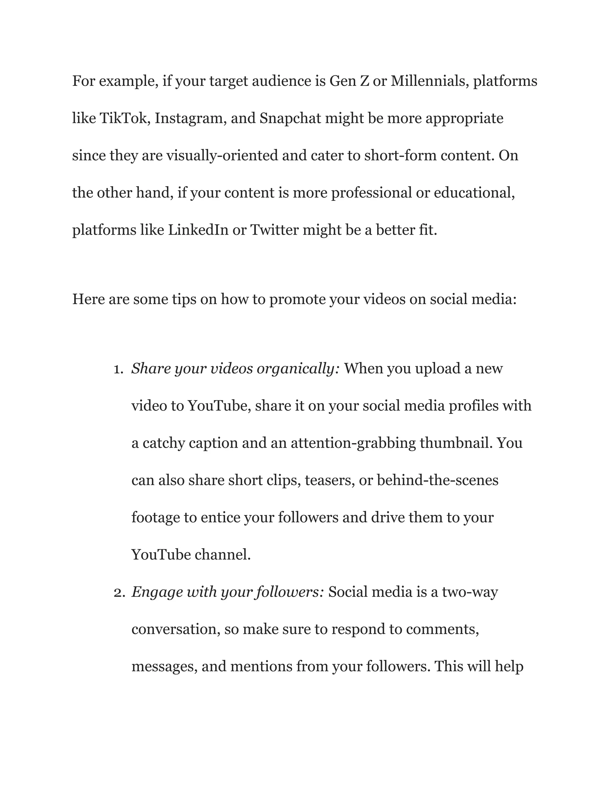 For example, if your target audience is Gen Z or Millennials, platforms
like TikTok, Instagram, and Snapchat might be more appropriate
since they are visually-oriented and cater to short-form content. On
the other hand, if your content is more professional or educational,
platforms like LinkedIn or Twitter might be a better fit.
Here are some tips on how to promote your videos on social media:
1. Share your videos organically: When you upload a new
video to YouTube, share it on your social media profiles with
a catchy caption and an attention-grabbing thumbnail. You
can also share short clips, teasers, or behind-the-scenes
footage to entice your followers and drive them to your
YouTube channel.
2. Engage with your followers: Social media is a two-way
conversation, so make sure to respond to comments,
messages, and mentions from your followers. This will help
 