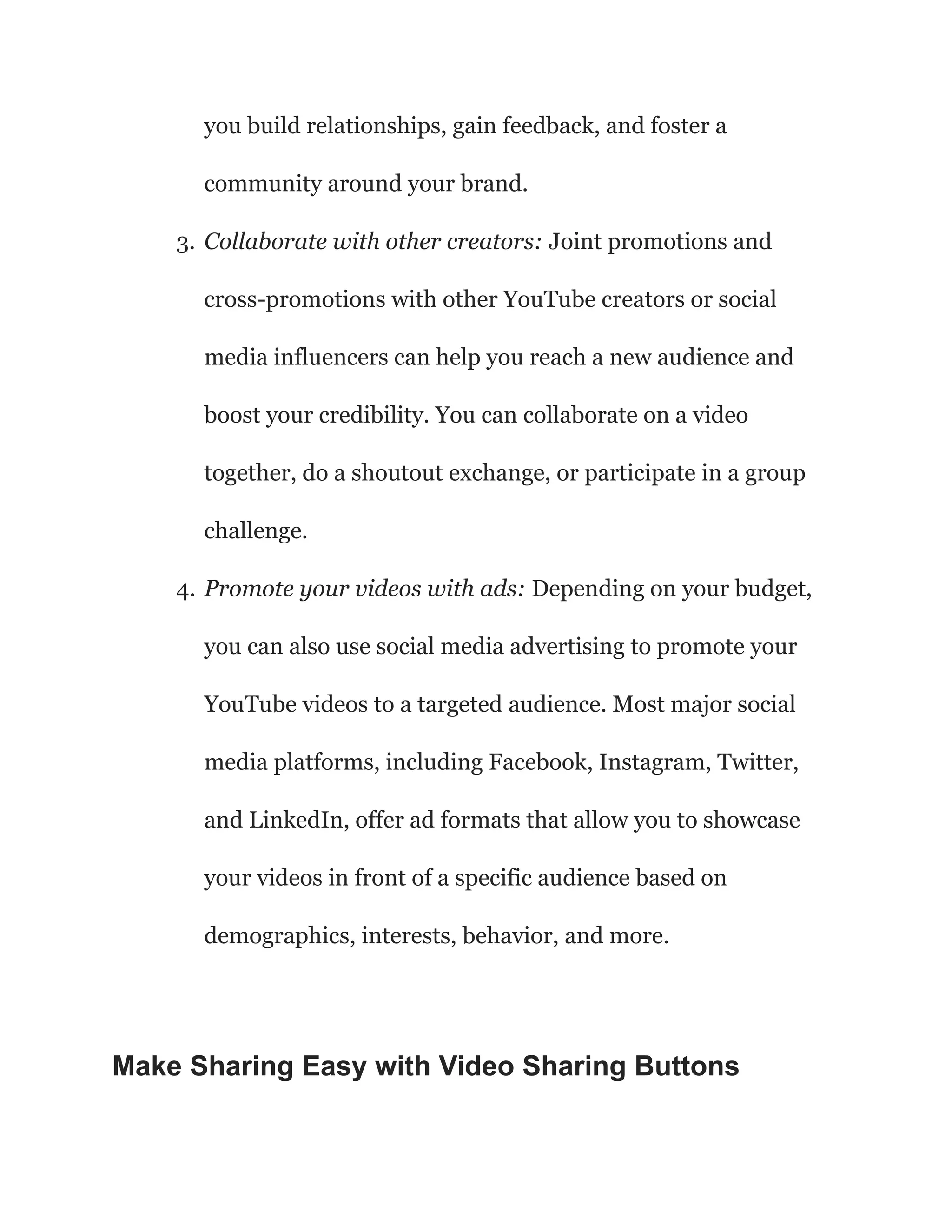 you build relationships, gain feedback, and foster a
community around your brand.
3. Collaborate with other creators: Joint promotions and
cross-promotions with other YouTube creators or social
media influencers can help you reach a new audience and
boost your credibility. You can collaborate on a video
together, do a shoutout exchange, or participate in a group
challenge.
4. Promote your videos with ads: Depending on your budget,
you can also use social media advertising to promote your
YouTube videos to a targeted audience. Most major social
media platforms, including Facebook, Instagram, Twitter,
and LinkedIn, offer ad formats that allow you to showcase
your videos in front of a specific audience based on
demographics, interests, behavior, and more.
Make Sharing Easy with Video Sharing Buttons
 