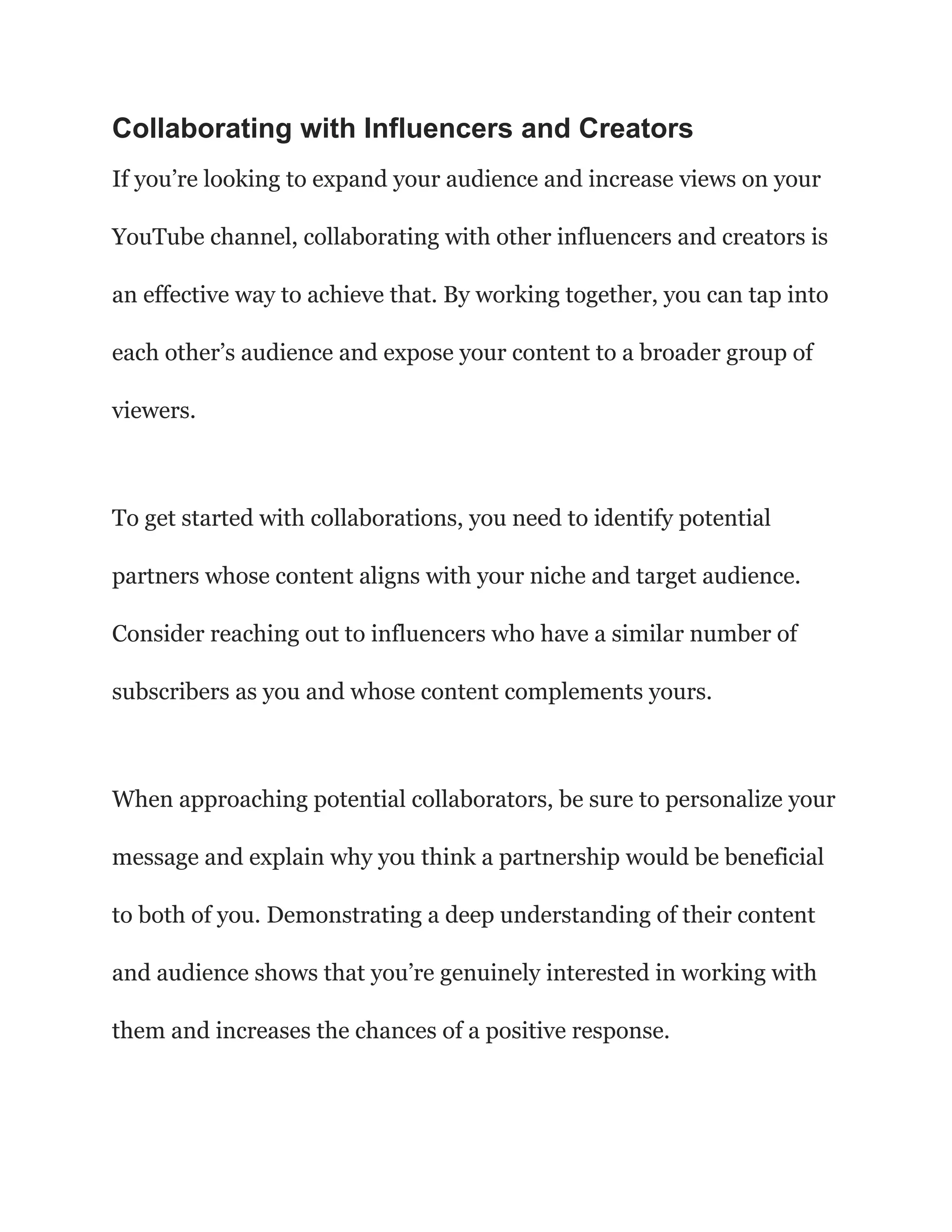 Collaborating with Influencers and Creators
If you’re looking to expand your audience and increase views on your
YouTube channel, collaborating with other influencers and creators is
an effective way to achieve that. By working together, you can tap into
each other’s audience and expose your content to a broader group of
viewers.
To get started with collaborations, you need to identify potential
partners whose content aligns with your niche and target audience.
Consider reaching out to influencers who have a similar number of
subscribers as you and whose content complements yours.
When approaching potential collaborators, be sure to personalize your
message and explain why you think a partnership would be beneficial
to both of you. Demonstrating a deep understanding of their content
and audience shows that you’re genuinely interested in working with
them and increases the chances of a positive response.
 