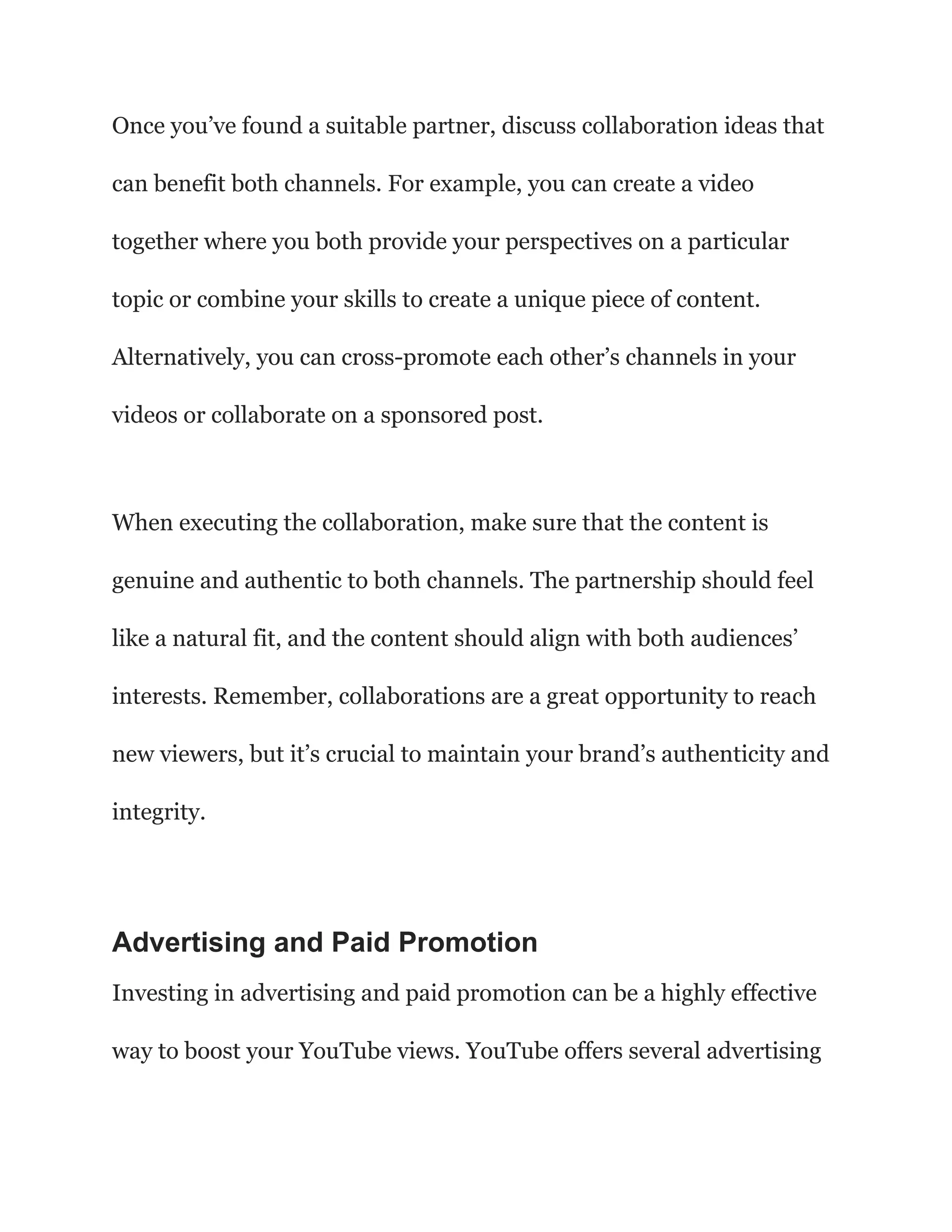 Once you’ve found a suitable partner, discuss collaboration ideas that
can benefit both channels. For example, you can create a video
together where you both provide your perspectives on a particular
topic or combine your skills to create a unique piece of content.
Alternatively, you can cross-promote each other’s channels in your
videos or collaborate on a sponsored post.
When executing the collaboration, make sure that the content is
genuine and authentic to both channels. The partnership should feel
like a natural fit, and the content should align with both audiences’
interests. Remember, collaborations are a great opportunity to reach
new viewers, but it’s crucial to maintain your brand’s authenticity and
integrity.
Advertising and Paid Promotion
Investing in advertising and paid promotion can be a highly effective
way to boost your YouTube views. YouTube offers several advertising
 