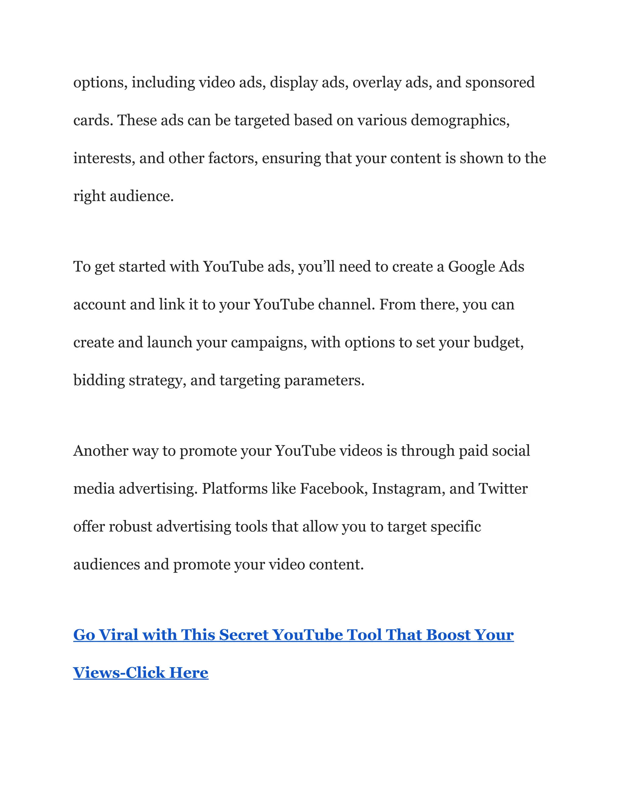 options, including video ads, display ads, overlay ads, and sponsored
cards. These ads can be targeted based on various demographics,
interests, and other factors, ensuring that your content is shown to the
right audience.
To get started with YouTube ads, you’ll need to create a Google Ads
account and link it to your YouTube channel. From there, you can
create and launch your campaigns, with options to set your budget,
bidding strategy, and targeting parameters.
Another way to promote your YouTube videos is through paid social
media advertising. Platforms like Facebook, Instagram, and Twitter
offer robust advertising tools that allow you to target specific
audiences and promote your video content.
Go Viral with This Secret YouTube Tool That Boost Your
Views-Click Here
 