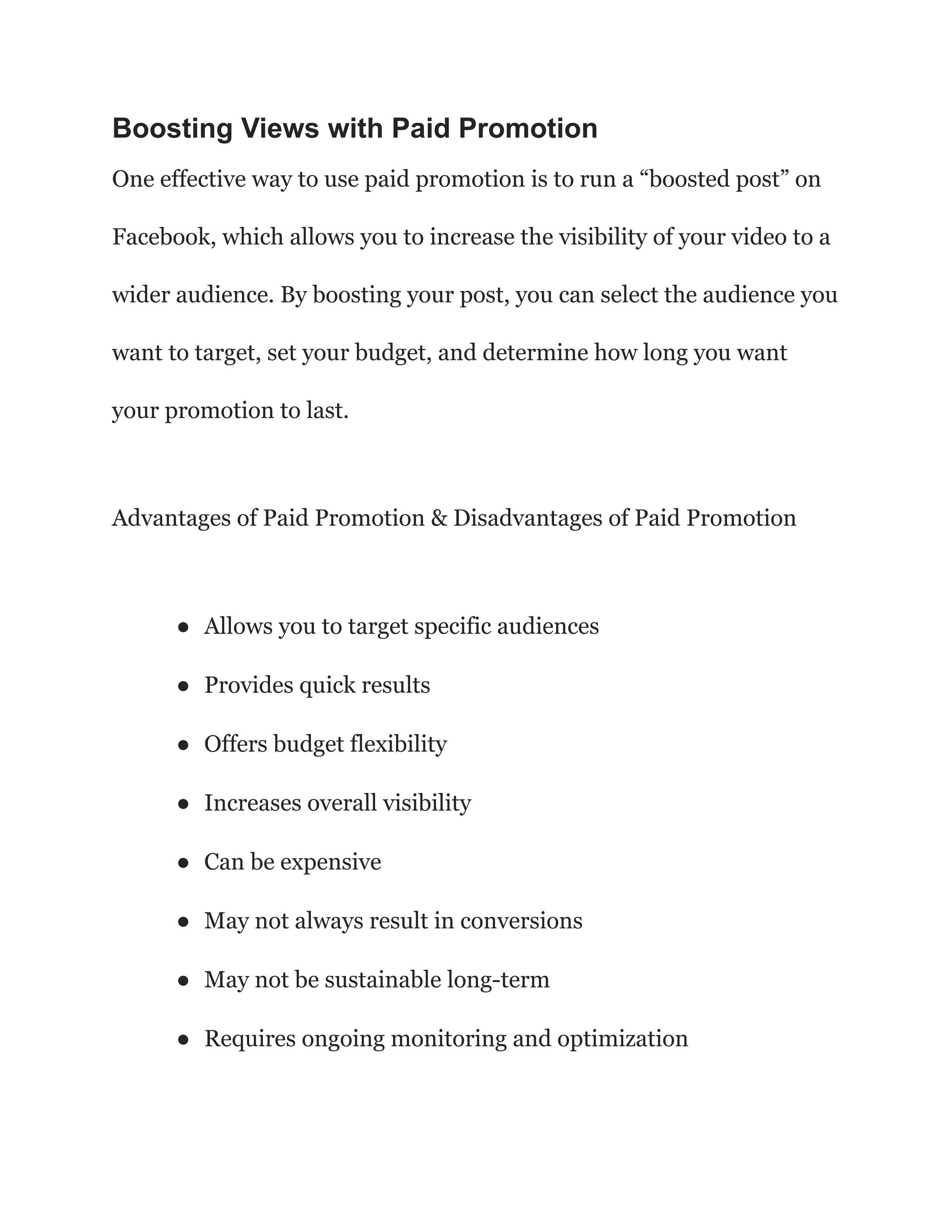 Boosting Views with Paid Promotion
One effective way to use paid promotion is to run a “boosted post” on
Facebook, which allows you to increase the visibility of your video to a
wider audience. By boosting your post, you can select the audience you
want to target, set your budget, and determine how long you want
your promotion to last.
Advantages of Paid Promotion & Disadvantages of Paid Promotion
● Allows you to target specific audiences
● Provides quick results
● Offers budget flexibility
● Increases overall visibility
● Can be expensive
● May not always result in conversions
● May not be sustainable long-term
● Requires ongoing monitoring and optimization
 