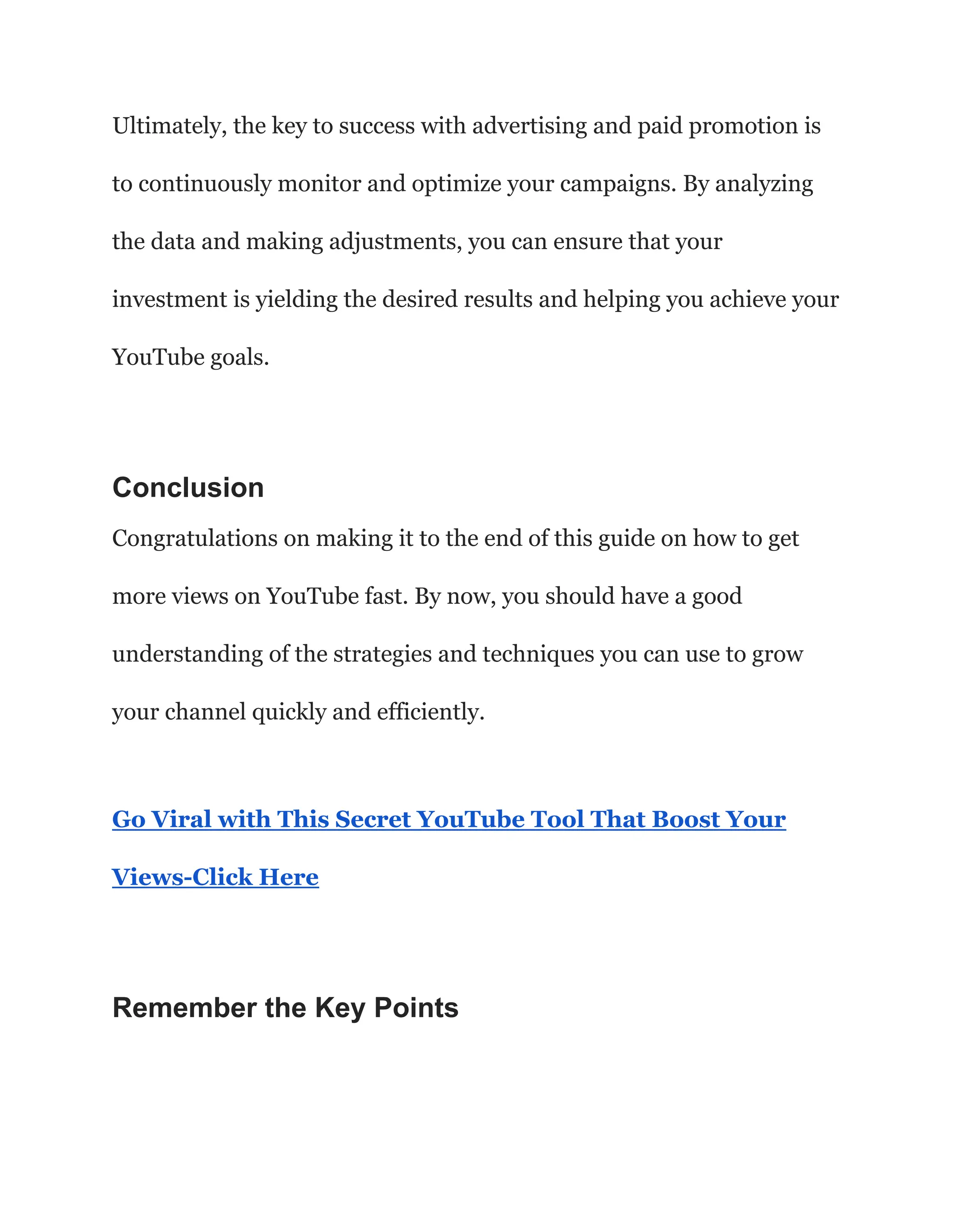 Ultimately, the key to success with advertising and paid promotion is
to continuously monitor and optimize your campaigns. By analyzing
the data and making adjustments, you can ensure that your
investment is yielding the desired results and helping you achieve your
YouTube goals.
Conclusion
Congratulations on making it to the end of this guide on how to get
more views on YouTube fast. By now, you should have a good
understanding of the strategies and techniques you can use to grow
your channel quickly and efficiently.
Go Viral with This Secret YouTube Tool That Boost Your
Views-Click Here
Remember the Key Points
 