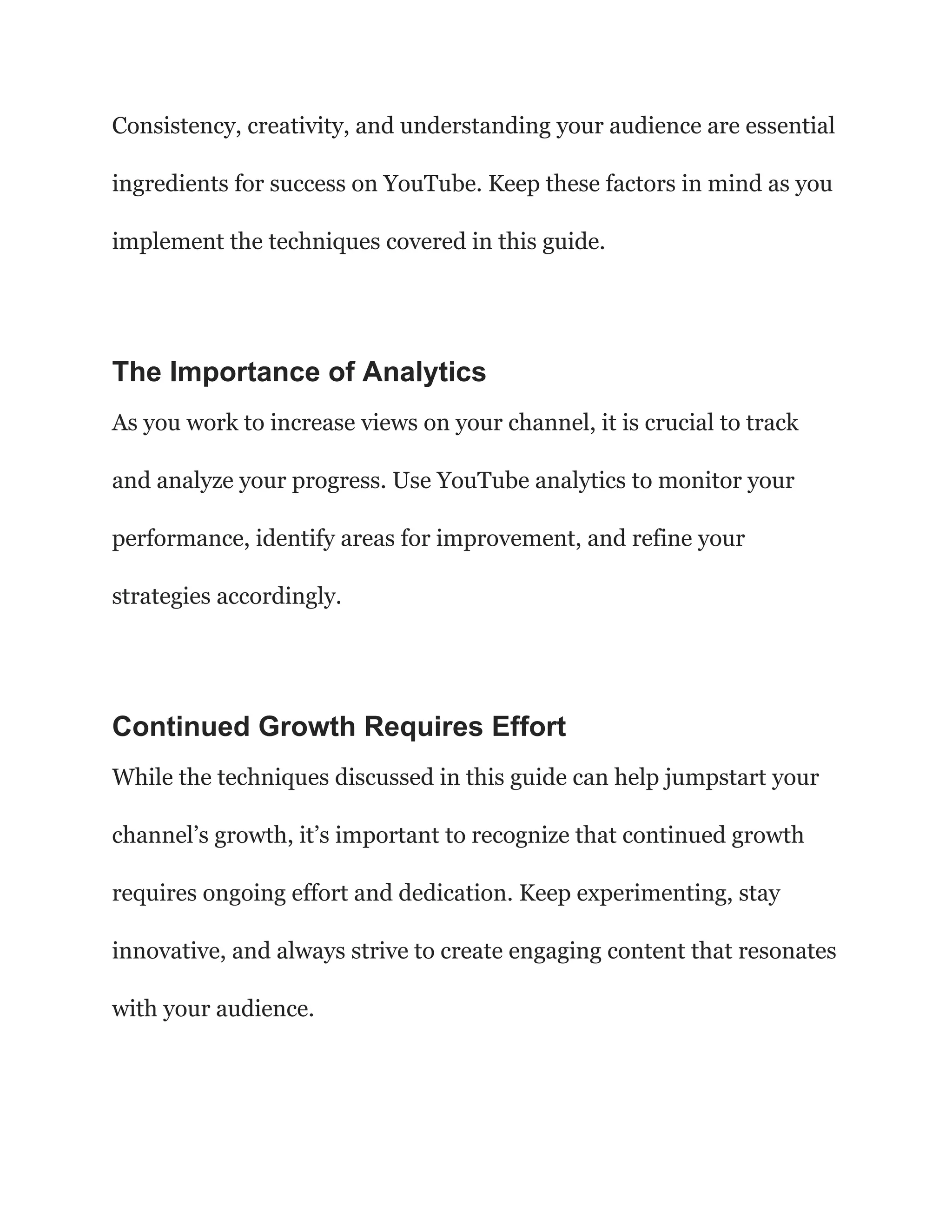 Consistency, creativity, and understanding your audience are essential
ingredients for success on YouTube. Keep these factors in mind as you
implement the techniques covered in this guide.
The Importance of Analytics
As you work to increase views on your channel, it is crucial to track
and analyze your progress. Use YouTube analytics to monitor your
performance, identify areas for improvement, and refine your
strategies accordingly.
Continued Growth Requires Effort
While the techniques discussed in this guide can help jumpstart your
channel’s growth, it’s important to recognize that continued growth
requires ongoing effort and dedication. Keep experimenting, stay
innovative, and always strive to create engaging content that resonates
with your audience.
 