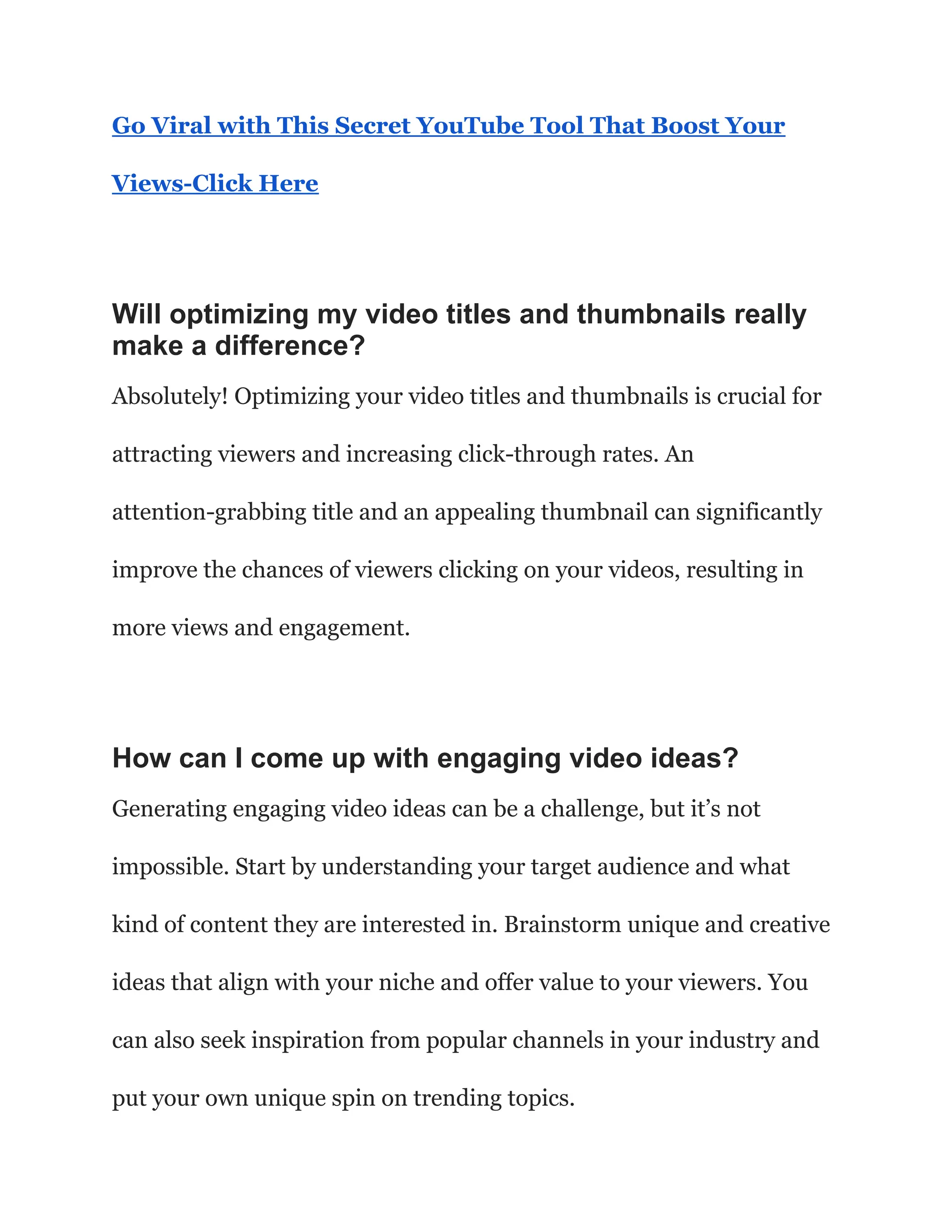 Go Viral with This Secret YouTube Tool That Boost Your
Views-Click Here
Will optimizing my video titles and thumbnails really
make a difference?
Absolutely! Optimizing your video titles and thumbnails is crucial for
attracting viewers and increasing click-through rates. An
attention-grabbing title and an appealing thumbnail can significantly
improve the chances of viewers clicking on your videos, resulting in
more views and engagement.
How can I come up with engaging video ideas?
Generating engaging video ideas can be a challenge, but it’s not
impossible. Start by understanding your target audience and what
kind of content they are interested in. Brainstorm unique and creative
ideas that align with your niche and offer value to your viewers. You
can also seek inspiration from popular channels in your industry and
put your own unique spin on trending topics.
 