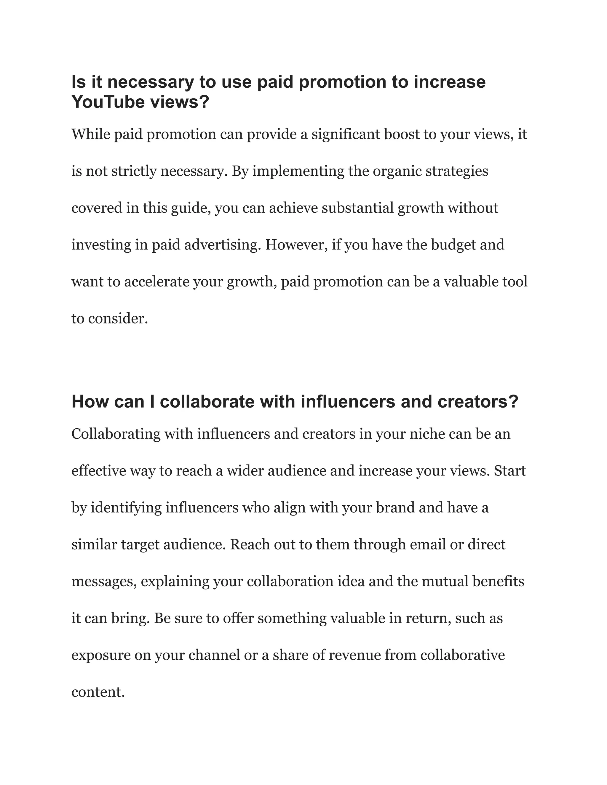 Is it necessary to use paid promotion to increase
YouTube views?
While paid promotion can provide a significant boost to your views, it
is not strictly necessary. By implementing the organic strategies
covered in this guide, you can achieve substantial growth without
investing in paid advertising. However, if you have the budget and
want to accelerate your growth, paid promotion can be a valuable tool
to consider.
How can I collaborate with influencers and creators?
Collaborating with influencers and creators in your niche can be an
effective way to reach a wider audience and increase your views. Start
by identifying influencers who align with your brand and have a
similar target audience. Reach out to them through email or direct
messages, explaining your collaboration idea and the mutual benefits
it can bring. Be sure to offer something valuable in return, such as
exposure on your channel or a share of revenue from collaborative
content.
 