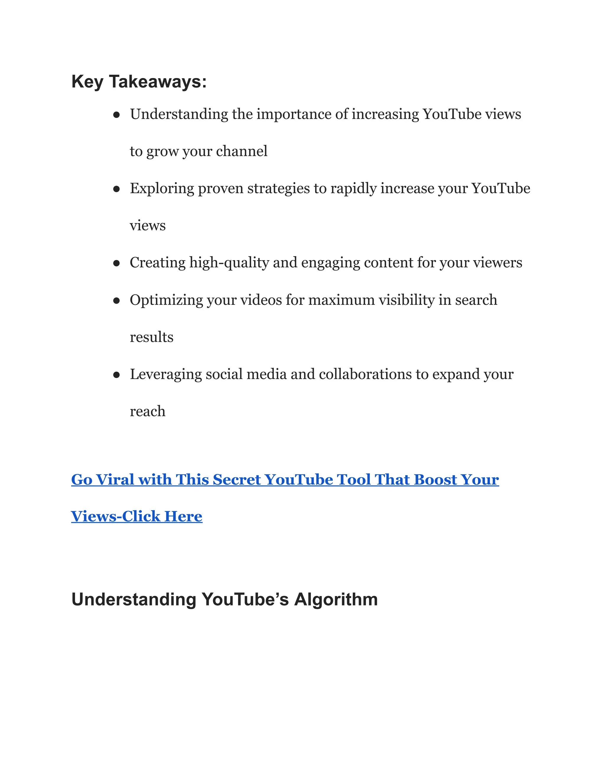 Key Takeaways:
● Understanding the importance of increasing YouTube views
to grow your channel
● Exploring proven strategies to rapidly increase your YouTube
views
● Creating high-quality and engaging content for your viewers
● Optimizing your videos for maximum visibility in search
results
● Leveraging social media and collaborations to expand your
reach
Go Viral with This Secret YouTube Tool That Boost Your
Views-Click Here
Understanding YouTube’s Algorithm
 