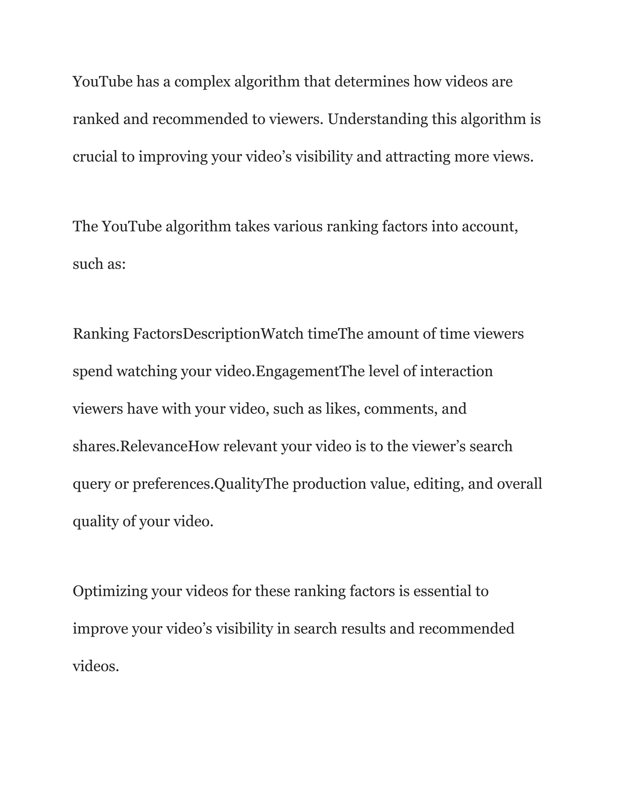 YouTube has a complex algorithm that determines how videos are
ranked and recommended to viewers. Understanding this algorithm is
crucial to improving your video’s visibility and attracting more views.
The YouTube algorithm takes various ranking factors into account,
such as:
Ranking FactorsDescriptionWatch timeThe amount of time viewers
spend watching your video.EngagementThe level of interaction
viewers have with your video, such as likes, comments, and
shares.RelevanceHow relevant your video is to the viewer’s search
query or preferences.QualityThe production value, editing, and overall
quality of your video.
Optimizing your videos for these ranking factors is essential to
improve your video’s visibility in search results and recommended
videos.
 