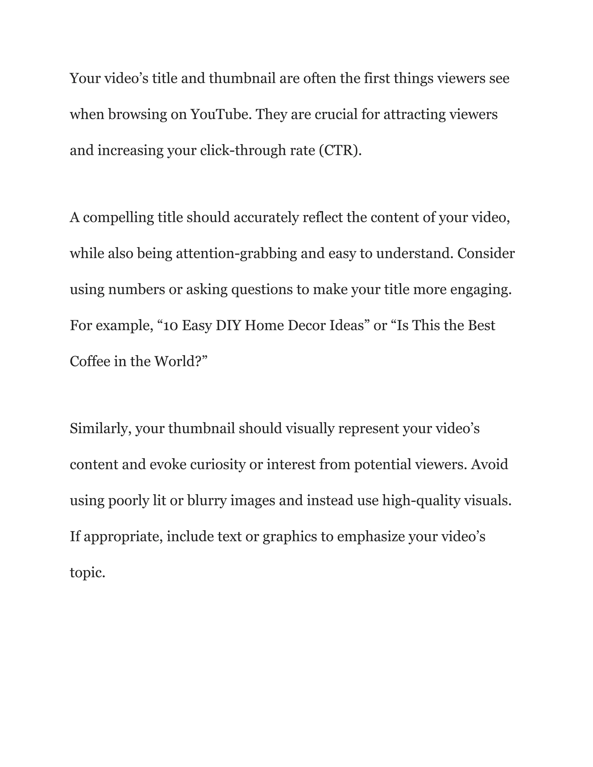 Your video’s title and thumbnail are often the first things viewers see
when browsing on YouTube. They are crucial for attracting viewers
and increasing your click-through rate (CTR).
A compelling title should accurately reflect the content of your video,
while also being attention-grabbing and easy to understand. Consider
using numbers or asking questions to make your title more engaging.
For example, “10 Easy DIY Home Decor Ideas” or “Is This the Best
Coffee in the World?”
Similarly, your thumbnail should visually represent your video’s
content and evoke curiosity or interest from potential viewers. Avoid
using poorly lit or blurry images and instead use high-quality visuals.
If appropriate, include text or graphics to emphasize your video’s
topic.
 