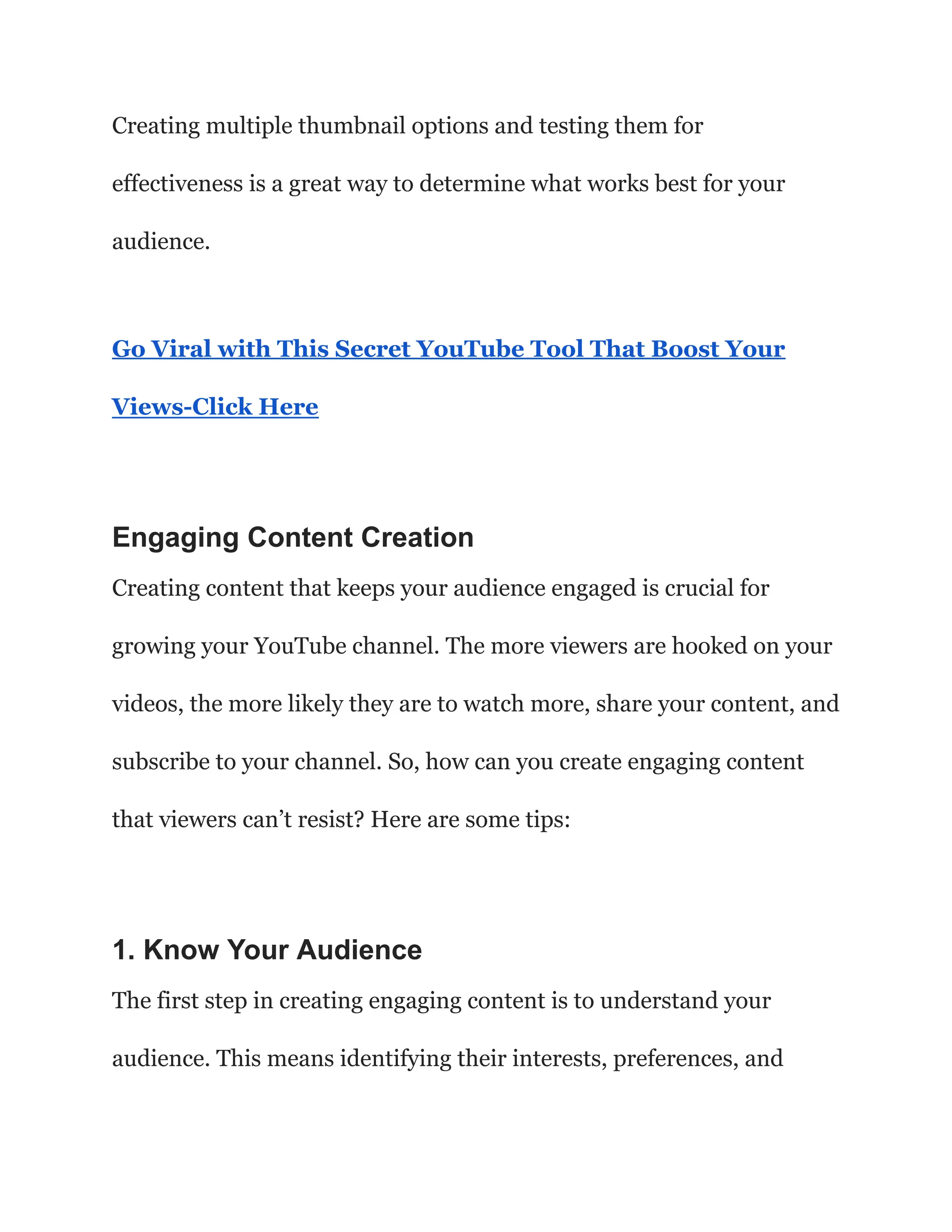 Creating multiple thumbnail options and testing them for
effectiveness is a great way to determine what works best for your
audience.
Go Viral with This Secret YouTube Tool That Boost Your
Views-Click Here
Engaging Content Creation
Creating content that keeps your audience engaged is crucial for
growing your YouTube channel. The more viewers are hooked on your
videos, the more likely they are to watch more, share your content, and
subscribe to your channel. So, how can you create engaging content
that viewers can’t resist? Here are some tips:
1. Know Your Audience
The first step in creating engaging content is to understand your
audience. This means identifying their interests, preferences, and
 