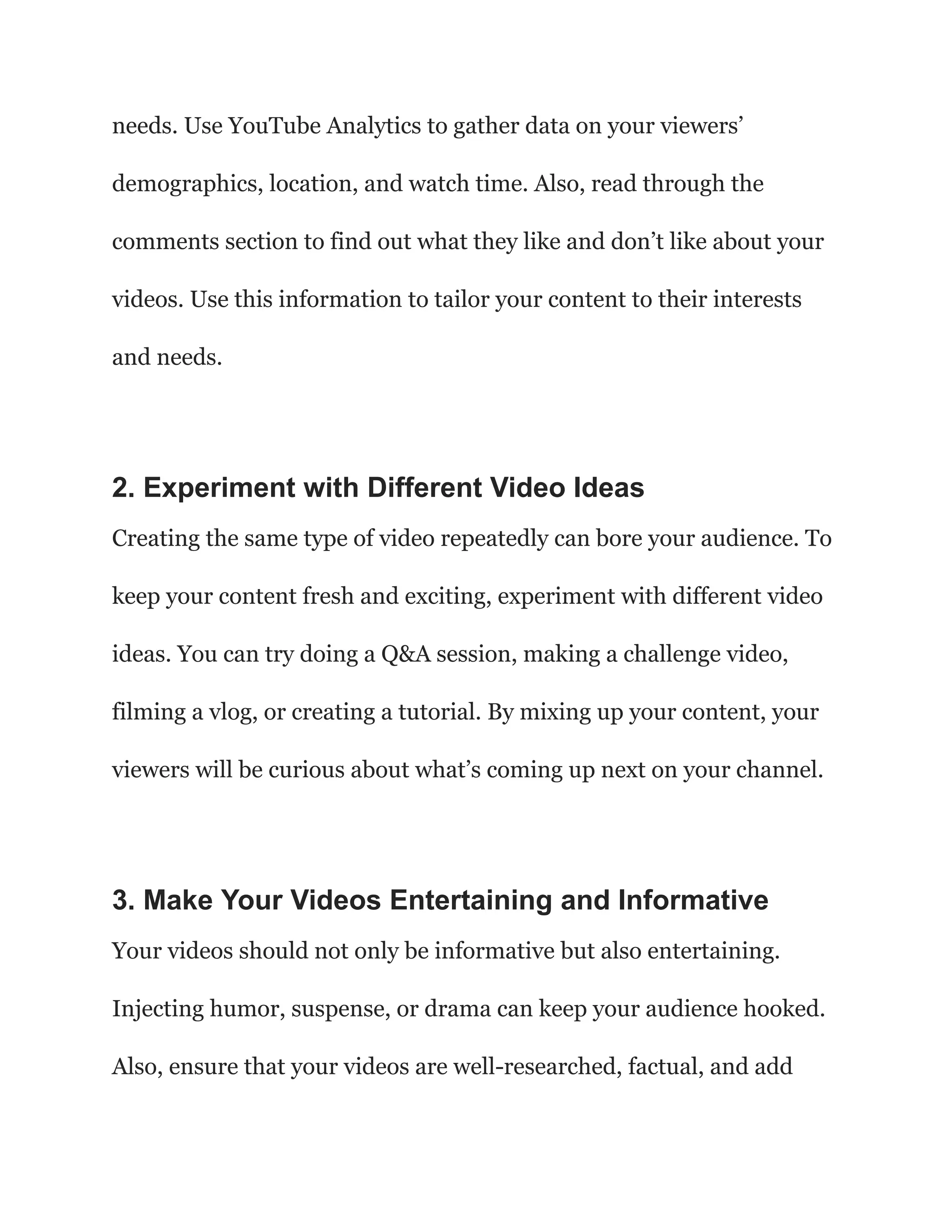 needs. Use YouTube Analytics to gather data on your viewers’
demographics, location, and watch time. Also, read through the
comments section to find out what they like and don’t like about your
videos. Use this information to tailor your content to their interests
and needs.
2. Experiment with Different Video Ideas
Creating the same type of video repeatedly can bore your audience. To
keep your content fresh and exciting, experiment with different video
ideas. You can try doing a Q&A session, making a challenge video,
filming a vlog, or creating a tutorial. By mixing up your content, your
viewers will be curious about what’s coming up next on your channel.
3. Make Your Videos Entertaining and Informative
Your videos should not only be informative but also entertaining.
Injecting humor, suspense, or drama can keep your audience hooked.
Also, ensure that your videos are well-researched, factual, and add
 