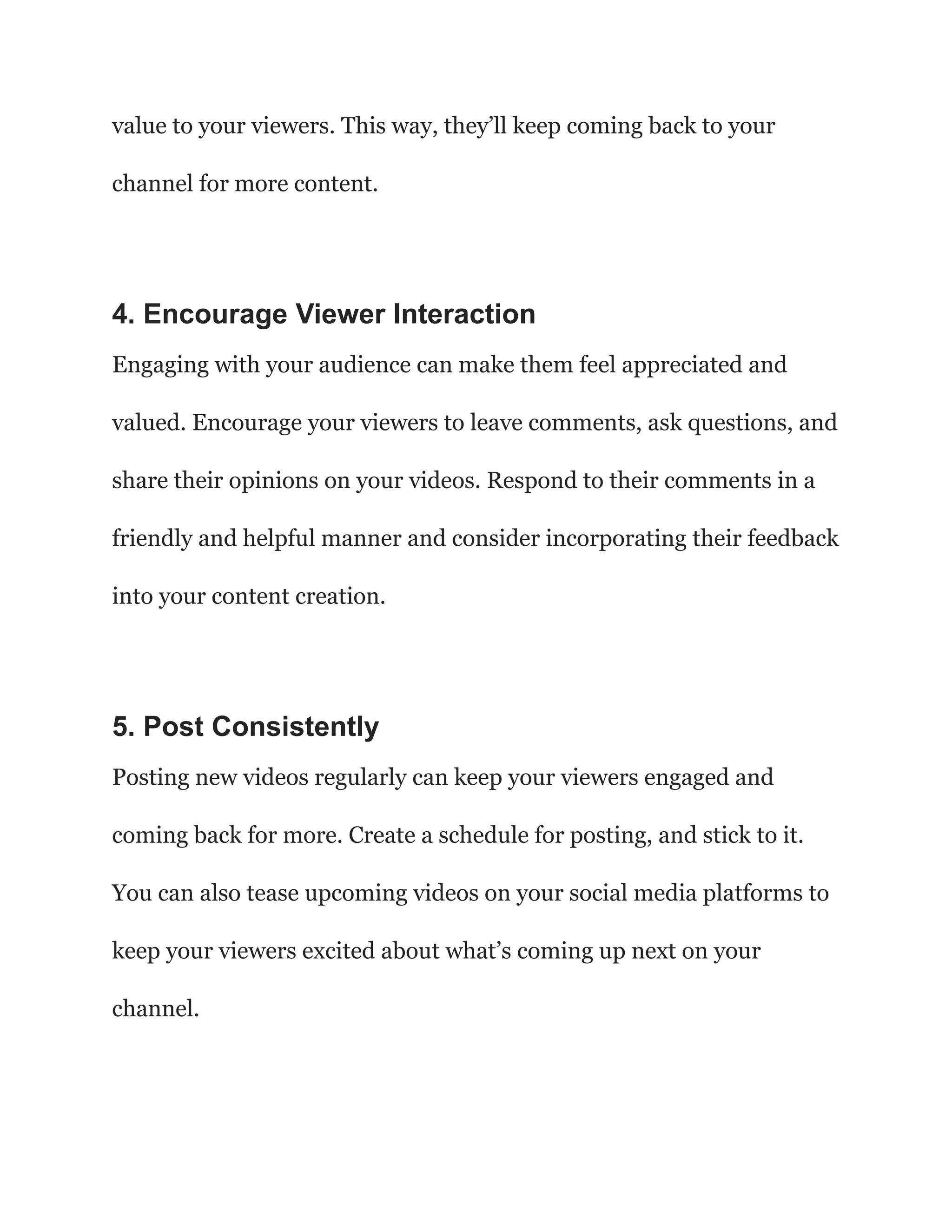 value to your viewers. This way, they’ll keep coming back to your
channel for more content.
4. Encourage Viewer Interaction
Engaging with your audience can make them feel appreciated and
valued. Encourage your viewers to leave comments, ask questions, and
share their opinions on your videos. Respond to their comments in a
friendly and helpful manner and consider incorporating their feedback
into your content creation.
5. Post Consistently
Posting new videos regularly can keep your viewers engaged and
coming back for more. Create a schedule for posting, and stick to it.
You can also tease upcoming videos on your social media platforms to
keep your viewers excited about what’s coming up next on your
channel.
 