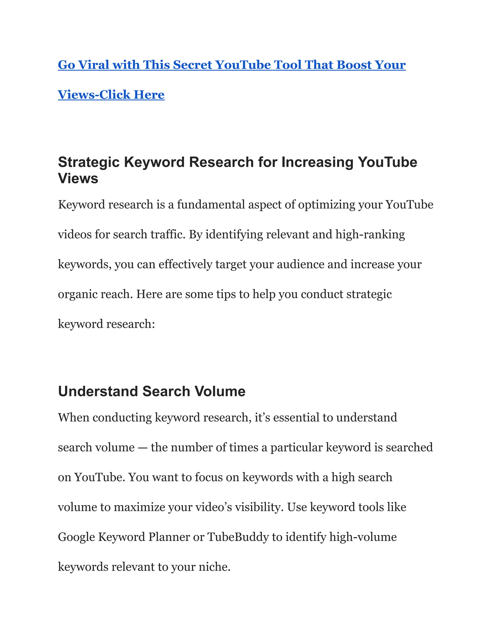 Go Viral with This Secret YouTube Tool That Boost Your
Views-Click Here
Strategic Keyword Research for Increasing YouTube
Views
Keyword research is a fundamental aspect of optimizing your YouTube
videos for search traffic. By identifying relevant and high-ranking
keywords, you can effectively target your audience and increase your
organic reach. Here are some tips to help you conduct strategic
keyword research:
Understand Search Volume
When conducting keyword research, it’s essential to understand
search volume — the number of times a particular keyword is searched
on YouTube. You want to focus on keywords with a high search
volume to maximize your video’s visibility. Use keyword tools like
Google Keyword Planner or TubeBuddy to identify high-volume
keywords relevant to your niche.
 