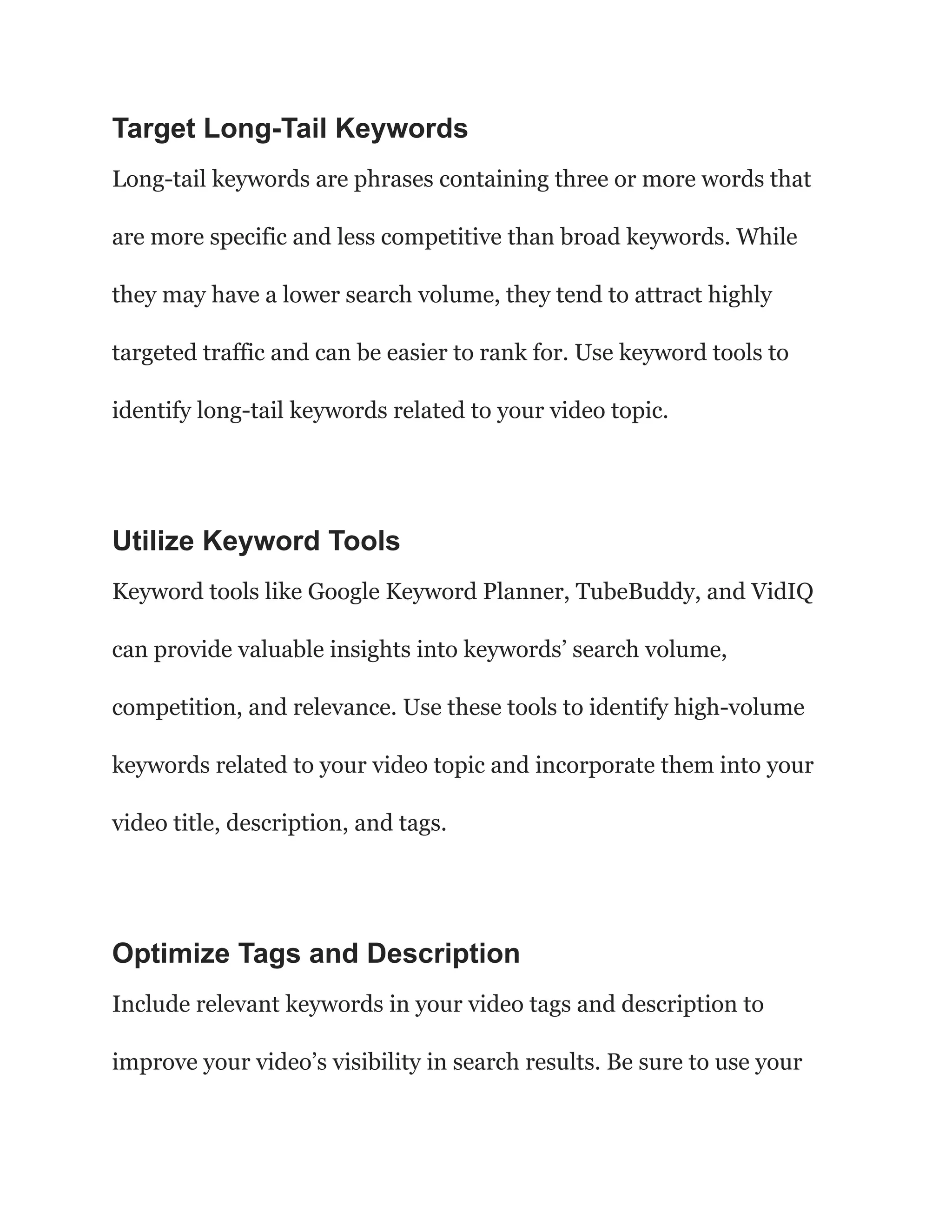 Target Long-Tail Keywords
Long-tail keywords are phrases containing three or more words that
are more specific and less competitive than broad keywords. While
they may have a lower search volume, they tend to attract highly
targeted traffic and can be easier to rank for. Use keyword tools to
identify long-tail keywords related to your video topic.
Utilize Keyword Tools
Keyword tools like Google Keyword Planner, TubeBuddy, and VidIQ
can provide valuable insights into keywords’ search volume,
competition, and relevance. Use these tools to identify high-volume
keywords related to your video topic and incorporate them into your
video title, description, and tags.
Optimize Tags and Description
Include relevant keywords in your video tags and description to
improve your video’s visibility in search results. Be sure to use your
 