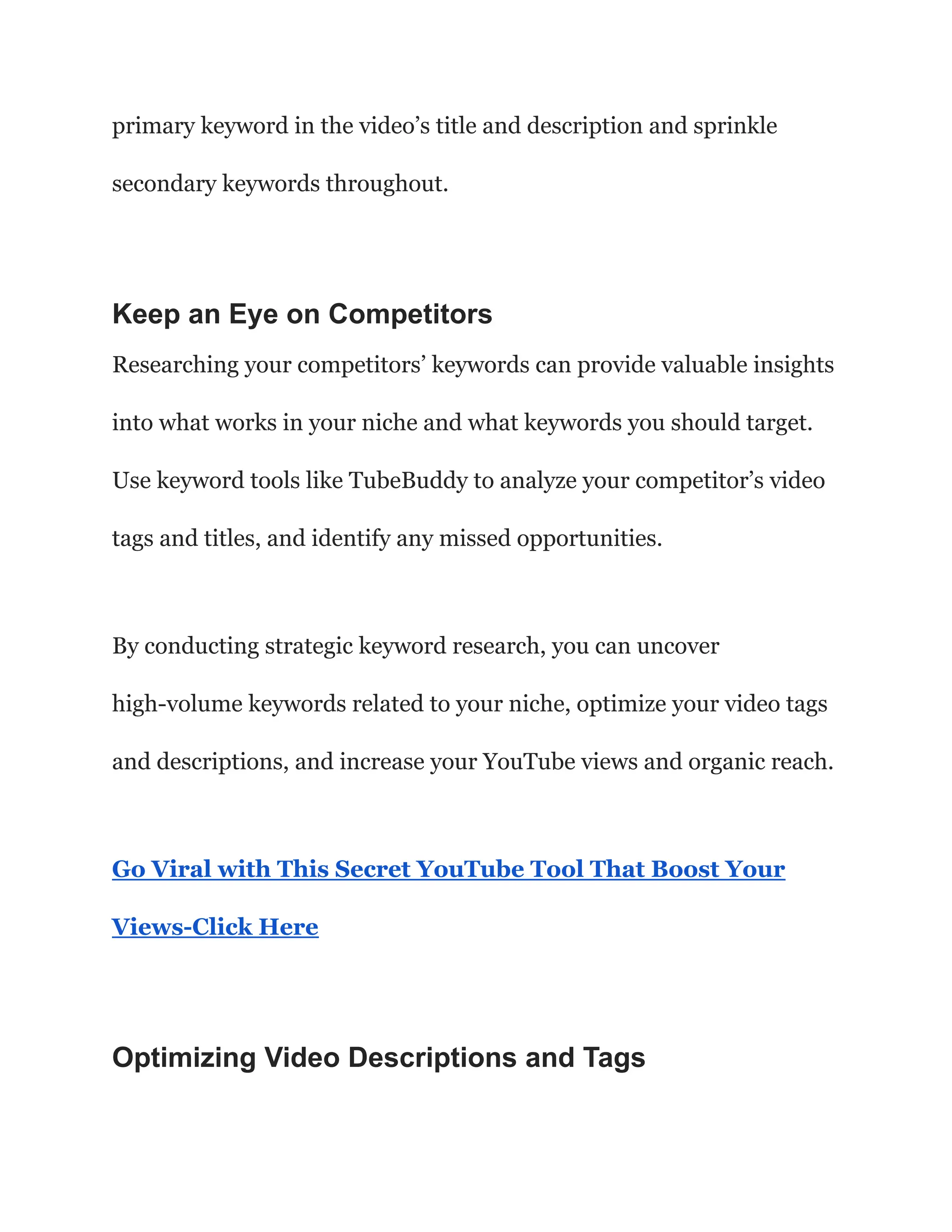 primary keyword in the video’s title and description and sprinkle
secondary keywords throughout.
Keep an Eye on Competitors
Researching your competitors’ keywords can provide valuable insights
into what works in your niche and what keywords you should target.
Use keyword tools like TubeBuddy to analyze your competitor’s video
tags and titles, and identify any missed opportunities.
By conducting strategic keyword research, you can uncover
high-volume keywords related to your niche, optimize your video tags
and descriptions, and increase your YouTube views and organic reach.
Go Viral with This Secret YouTube Tool That Boost Your
Views-Click Here
Optimizing Video Descriptions and Tags
 