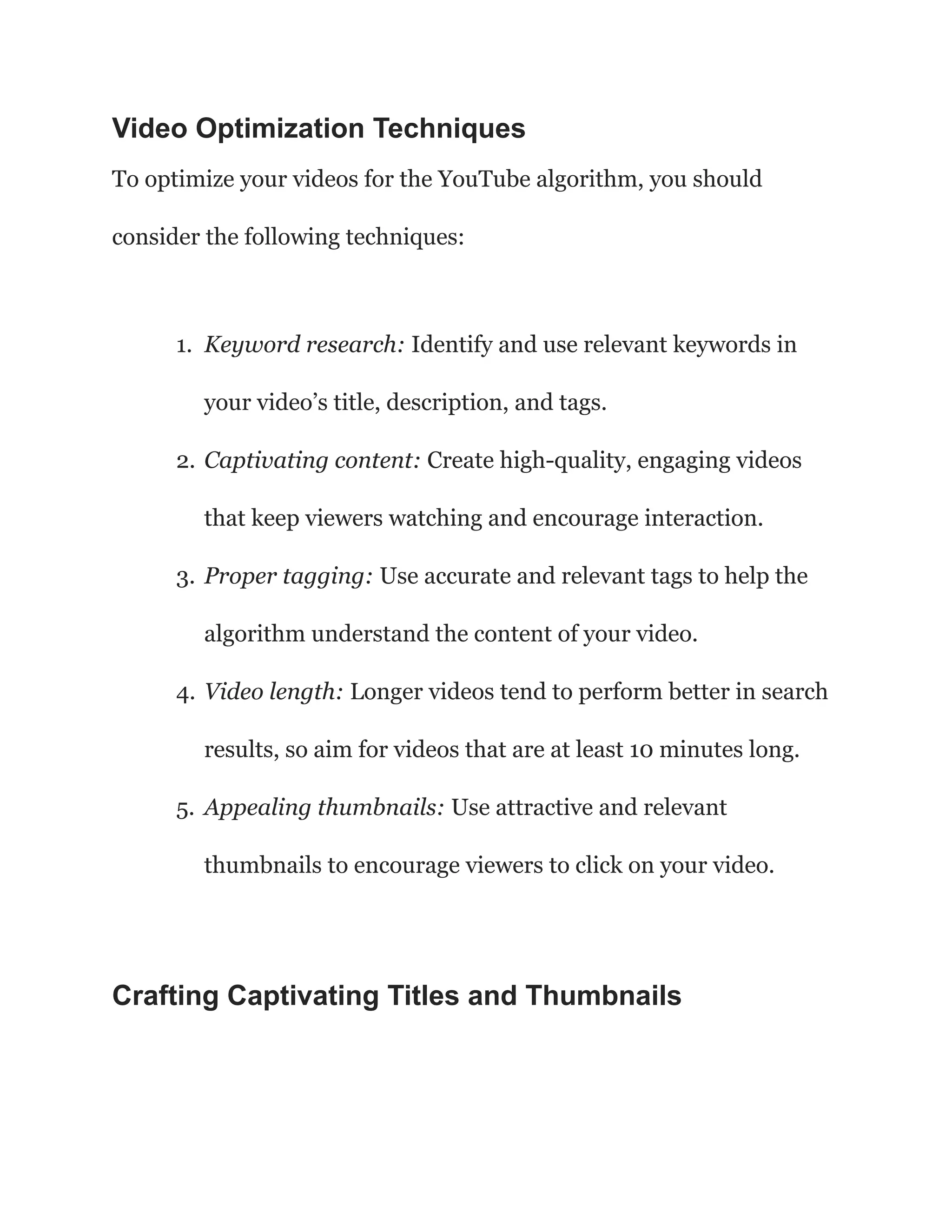 Video Optimization Techniques
To optimize your videos for the YouTube algorithm, you should
consider the following techniques:
1. Keyword research: Identify and use relevant keywords in
your video’s title, description, and tags.
2. Captivating content: Create high-quality, engaging videos
that keep viewers watching and encourage interaction.
3. Proper tagging: Use accurate and relevant tags to help the
algorithm understand the content of your video.
4. Video length: Longer videos tend to perform better in search
results, so aim for videos that are at least 10 minutes long.
5. Appealing thumbnails: Use attractive and relevant
thumbnails to encourage viewers to click on your video.
Crafting Captivating Titles and Thumbnails
 