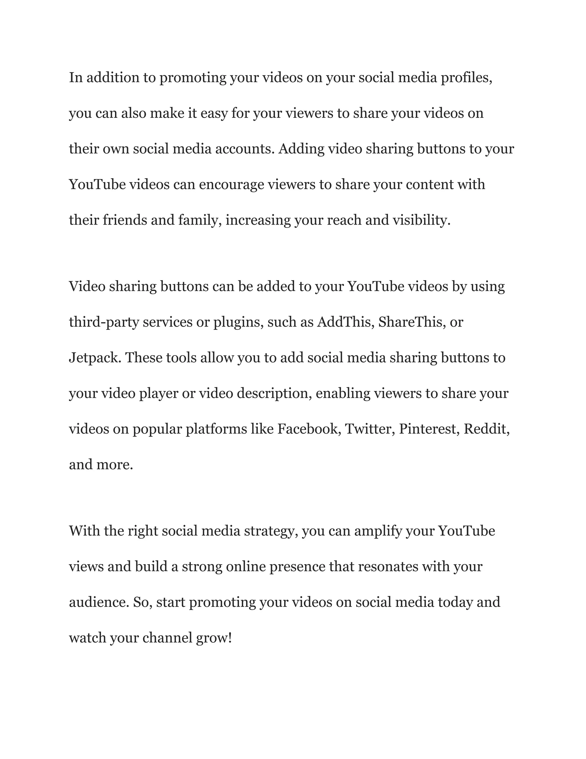 In addition to promoting your videos on your social media profiles,
you can also make it easy for your viewers to share your videos on
their own social media accounts. Adding video sharing buttons to your
YouTube videos can encourage viewers to share your content with
their friends and family, increasing your reach and visibility.
Video sharing buttons can be added to your YouTube videos by using
third-party services or plugins, such as AddThis, ShareThis, or
Jetpack. These tools allow you to add social media sharing buttons to
your video player or video description, enabling viewers to share your
videos on popular platforms like Facebook, Twitter, Pinterest, Reddit,
and more.
With the right social media strategy, you can amplify your YouTube
views and build a strong online presence that resonates with your
audience. So, start promoting your videos on social media today and
watch your channel grow!
 