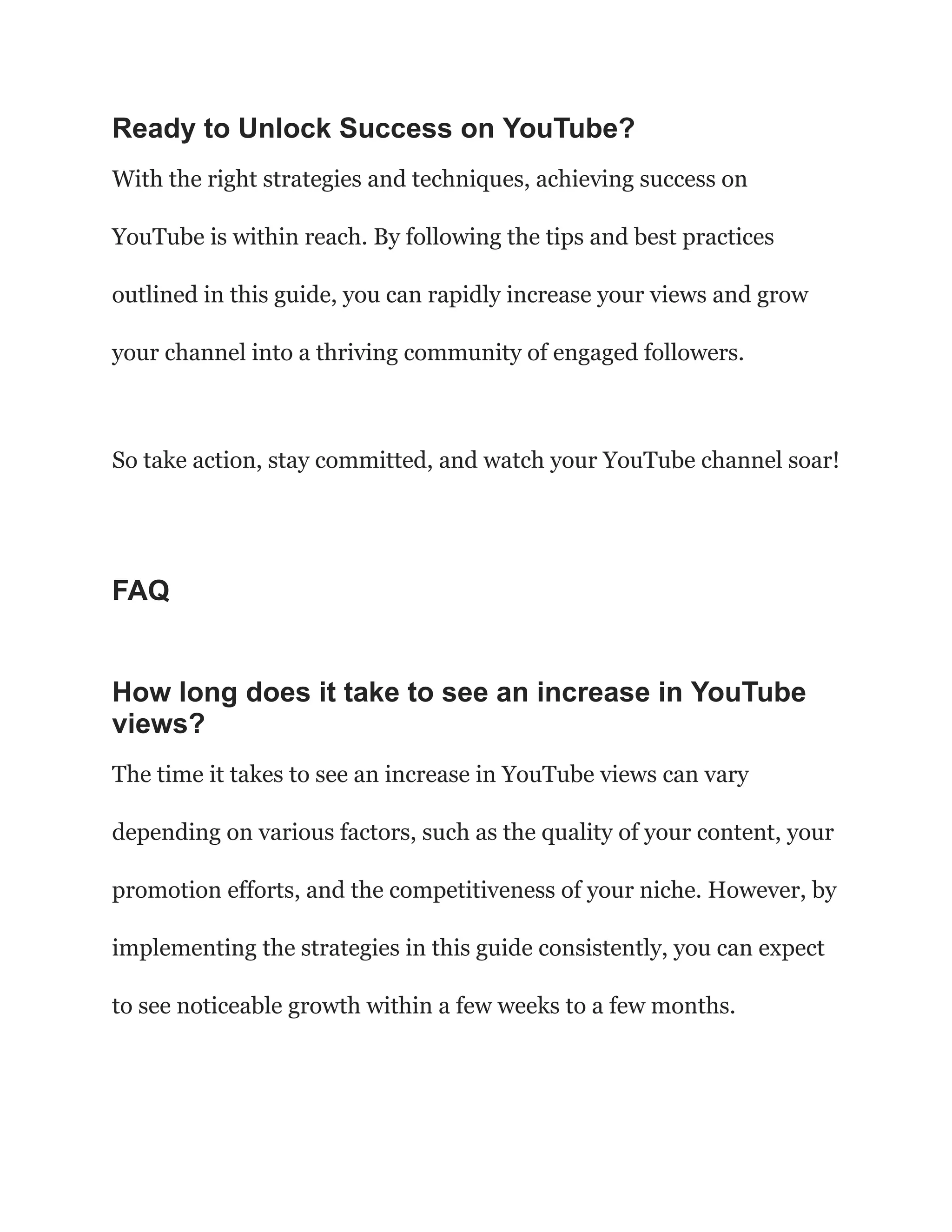 Ready to Unlock Success on YouTube?
With the right strategies and techniques, achieving success on
YouTube is within reach. By following the tips and best practices
outlined in this guide, you can rapidly increase your views and grow
your channel into a thriving community of engaged followers.
So take action, stay committed, and watch your YouTube channel soar!
FAQ
How long does it take to see an increase in YouTube
views?
The time it takes to see an increase in YouTube views can vary
depending on various factors, such as the quality of your content, your
promotion efforts, and the competitiveness of your niche. However, by
implementing the strategies in this guide consistently, you can expect
to see noticeable growth within a few weeks to a few months.
 