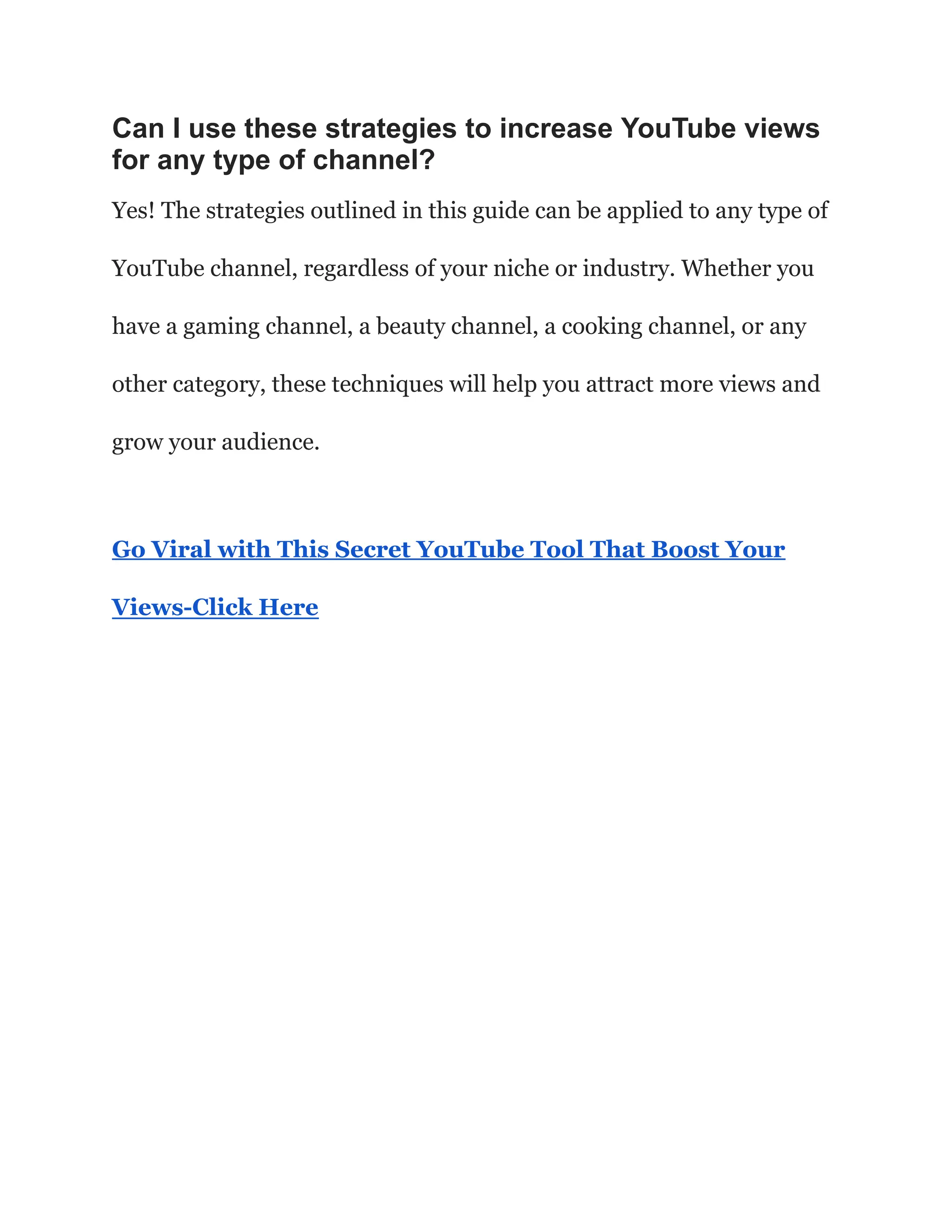 Can I use these strategies to increase YouTube views
for any type of channel?
Yes! The strategies outlined in this guide can be applied to any type of
YouTube channel, regardless of your niche or industry. Whether you
have a gaming channel, a beauty channel, a cooking channel, or any
other category, these techniques will help you attract more views and
grow your audience.
Go Viral with This Secret YouTube Tool That Boost Your
Views-Click Here
 