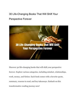 30 Life-Changing Books That Will Shift Your
Perspective Forever
Discover 30 life-changing books that will shift your perspective
forever. Explore various categories, including mindset, relationships,
work, money, and fiction. Each book comes with a favorite quote,
summary, reasons to read, and key takeaways. Embark on this
transformative reading journey now!
 