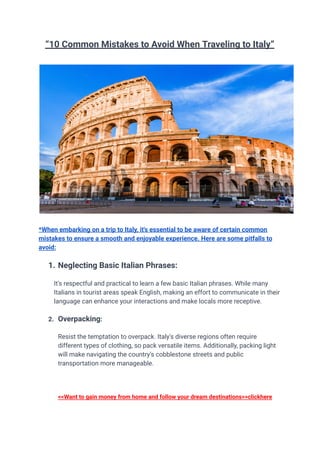“10 Common Mistakes to Avoid When Traveling to Italy”
*When embarking on a trip to Italy, it's essential to be aware of certain common
mistakes to ensure a smooth and enjoyable experience. Here are some pitfalls to
avoid:
1. Neglecting Basic Italian Phrases:
It's respectful and practical to learn a few basic Italian phrases. While many
Italians in tourist areas speak English, making an effort to communicate in their
language can enhance your interactions and make locals more receptive.
2. Overpacking:
Resist the temptation to overpack. Italy's diverse regions often require
different types of clothing, so pack versatile items. Additionally, packing light
will make navigating the country's cobblestone streets and public
transportation more manageable.
<<Want to gain money from home and follow your dream destinations>>clickhere
 