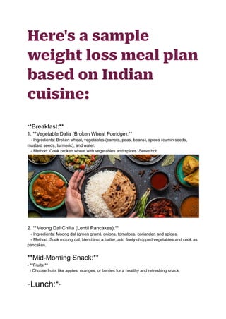 Here's a sample
weight loss meal plan
based on Indian
cuisine:
**Breakfast:**
1. **Vegetable Dalia (Broken Wheat Porridge):**
- Ingredients: Broken wheat, vegetables (carrots, peas, beans), spices (cumin seeds,
mustard seeds, turmeric), and water.
- Method: Cook broken wheat with vegetables and spices. Serve hot.
2. **Moong Dal Chilla (Lentil Pancakes):**
- Ingredients: Moong dal (green gram), onions, tomatoes, coriander, and spices.
- Method: Soak moong dal, blend into a batter, add finely chopped vegetables and cook as
pancakes.
**Mid-Morning Snack:**
- **Fruits:**
- Choose fruits like apples, oranges, or berries for a healthy and refreshing snack.
**Lunch:**
 