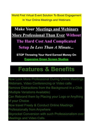 World First Virtual Event Solution To Boost Engagement
In Your Online Meetings and Webinars
Make Your Meetings and Webinars
More Professional Than Ever Without
The Hard Cost And Complicated
Setup In Less Than A Minute...
STOP Throwing Your Hard Earned Money On
Expensive Green Screen Studios
Features & Benefits
Now Look More Professional During Online Meetings,
Webinars, Video Conferencing or Video calls
Remove Distractions from the Background in a Click
(Multiple Variations Available)
Can Rebrand them by Placing your Logo or Anything
of your Choice
Now travel Freely & Conduct Online Meetings
Professionally from Anywhere
Skyrocket Conversion with such Professionalism over
Meetings and Video Calls.
 
