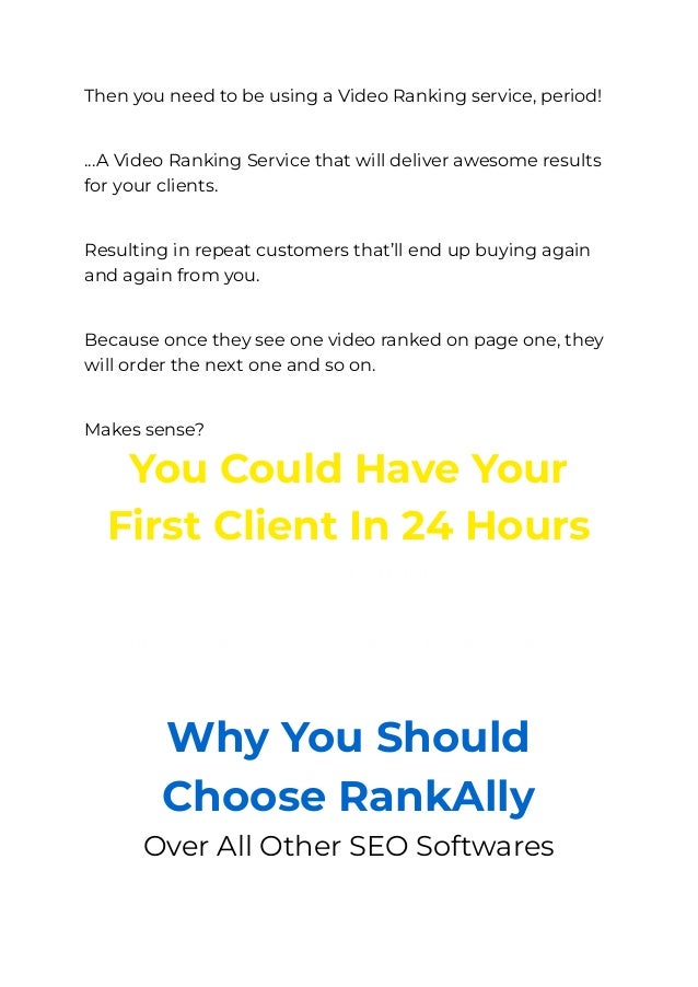 Then you need to be using a Video Ranking service, period!
​
...A Video Ranking Service that will deliver awesome results
for your clients.
​
Resulting in repeat customers that’ll end up buying again
and again from you.
​
Because once they see one video ranked on page one, they
will order the next one and so on.
​
Makes sense?
You Could Have Your
First Client In 24 Hours
Yes, that’s right.
​
All you have to do is follow these 3-Steps
It’s really that simple.
Why You Should
Choose RankAlly
Over All Other SEO Softwares
 