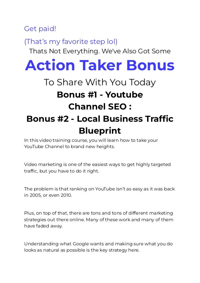 Get paid!
(That’s my favorite step lol)
Thats Not Everything. We've Also Got Some
Action Taker Bonus
To Share With You Today
Bonus #1 - Youtube
﻿
Channel SEO :
Bonus #2 - Local Business Traffic
Blueprint
In this video training course, you will learn how to take your
YouTube Channel to brand new heights.
​
Video marketing is one of the easiest ways to get highly targeted
traffic, but you have to do it right.
​
The problem is that ranking on YouTube isn’t as easy as it was back
in 2005, or even 2010.
​
Plus, on top of that, there are tons and tons of different marketing
strategies out there online. Many of these work and many of them
have faded away.
​
Understanding what Google wants and making sure what you do
looks as natural as possible is the key strategy here.
 