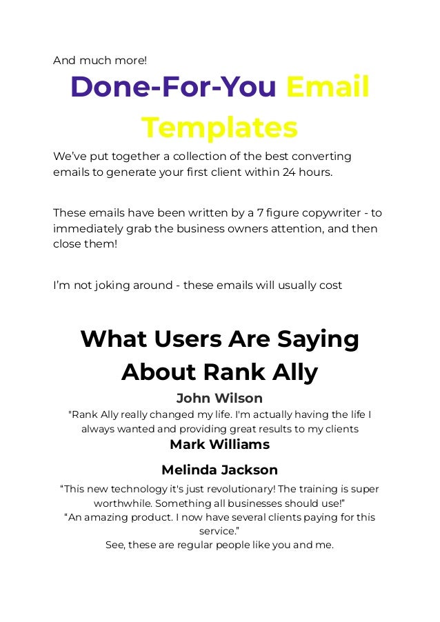 And much more!
Done-For-You Email
Templates
We’ve put together a collection of the best converting
emails to generate your first client within 24 hours.
​
These emails have been written by a 7 figure copywriter - to
immediately grab the business owners attention, and then
close them!
​
I’m not joking around - these emails will usually cost you
thousands of dollars, but you get all of them for FREE today
with RankAlly.
What Users Are Saying
About Rank Ally
John Wilson
"Rank Ally really changed my life. I'm actually having the life I
always wanted and providing great results to my clients
Mark Williams
Melinda Jackson﻿
“This new technology it's just revolutionary! The training is super
worthwhile. Something all businesses should use!”
“An amazing product. I now have several clients paying for this
service.”
See, these are regular people like you and me.
 